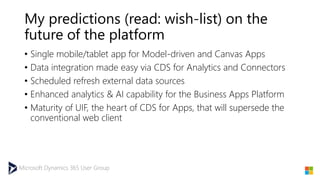 Microsoft Dynamics 365 User Group
My predictions (read: wish-list) on the
future of the platform
• Single mobile/tablet app for Model-driven and Canvas Apps
• Data integration made easy via CDS for Analytics and Connectors
• Scheduled refresh external data sources
• Enhanced analytics & AI capability for the Business Apps Platform
• Maturity of UIF, the heart of CDS for Apps, that will supersede the
conventional web client
 