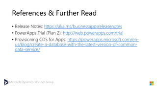 Microsoft Dynamics 365 User Group
References & Further Read
• Release Notes: https://aka.ms/businessappsreleasenotes
• PowerApps Trial (Plan 2): http://web.powerapps.com/trial
• Provisioning CDS for Apps: https://powerapps.microsoft.com/en-
us/blog/create-a-database-with-the-latest-version-of-common-
data-service/
 