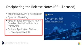 Microsoft Dynamics 365 User Group
Deciphering the Release Notes (CE – Focused)
• Major Focus: GDPR & Accessibility
• Dynamics Marketing
• Apps for Sales, Service, FS, PSA –
Based on the Unified Interface
Framework
• Business Application Platform
• PowerApps, Flow, CDS
 