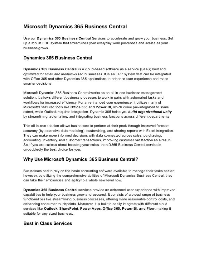 Microsoft Dynamics 365 Business Central
Use our Dynamics 365 Business Central Services to accelerate and grow your business. Set
up a robust ERP system that streamlines your everyday work processes and scales as your
business grows.
Dynamics 365 Business Central
Dynamics 365 Business Central is a cloud-based software as a service (SaaS) built and
optimized for small and medium-sized businesses. It is an ERP system that can be integrated
with Office 365 and other Dynamics 365 applications to enhance user experience and make
smarter decisions.
Microsoft Dynamics 365 Business Central works as an all-in-one business management
solution. It allows different business processes to work in pairs with automated tasks and
workflows for increased efficiency. For an enhanced user experience, it utilizes many of
Microsoft's featured tools like Office 365 and Power BI, which come pre-integrated to some
extent, while Outlook requires integration. Dynamic 365 helps you build organizational unity
by streamlining, automating, and integrating business functions across different departments
This all-in-one solution allows businesses to perform at their peak through improved forecast
accuracy (by extensive data modeling), customizing, and sharing reports with Excel integration.
They can make more informed decisions with data connected across sales, purchasing,
accounting, inventory, and customer transactions, improving customer satisfaction as a result.
So, if you are curious about boosting your sales, then D365 Business Central service is
undoubtedly the best choice for you.
Why Use Microsoft Dynamics  365 Business Central?
Businesses had to rely on the basic accounting software available to manage their tasks earlier;
however, by utilizing the comprehensive abilities of Microsoft Dynamics Business Central, they
can take their efficiencies and agility to a whole new level now.
Dynamics 365 Business Central services provide an enhanced user experience with improved
capabilities to help your business grow and succeed. It consists of a broad range of business
functionalities like streamlining business processes, offering more reasonable control costs, and
enhancing consumer touchpoints. Moreover, it is built to easily integrate with different cloud
services like Outlook, SharePoint, Power Apps, Office 365, Power BI, and Flow, making it
suitable for any sized business.
Best in Class Services
 