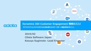 © 2018 CData Software Japan, LLC | www.cdata.com/jp
Dynamics 365 Customer Engagement 理解のススメ
-サブスクリプションビジネスモデルから読み解くカスタマーサポート機能活用のポイント-
2019/02
CData Software Japan
Kazuya Sugimoto -Lead Engineer
 