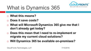 What is Dynamics 365
 What this means?
 Does it save costs?
 What will Microsoft Dynamics 365 give me that I
don’t already get today?
 Does this mean that I need to re-implement or
migrate my current cloud solutions?
 Will Dynamics 365 be available on-premises?
7/15/2016CloudFronts Technologies, LLP.
 
