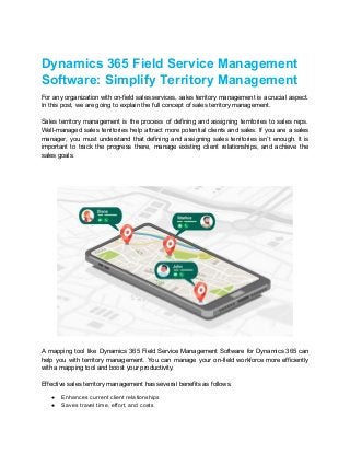 Dynamics 365 Field Service Management
Software: Simplify Territory Management
For any organization with on-field sales services, sales territory management is a crucial aspect.
In this post, we are going to explain the full concept of sales territory management.
Sales territory management is the process of defining and assigning territories to sales reps.
Well-managed sales territories help attract more potential clients and sales. If you are a sales
manager, you must understand that defining and assigning sales territories isn’t enough. It is
important to track the progress there, manage existing client relationships, and achieve the
sales goals.
A mapping tool like Dynamics 365 Field Service Management Software for Dynamics 365 can
help you with territory management. You can manage your on-field workforce more efficiently
with a mapping tool and boost your productivity.
Effective sales territory management has several benefits as follows.
● Enhances current client relationships
● Saves travel time, effort, and costs
 