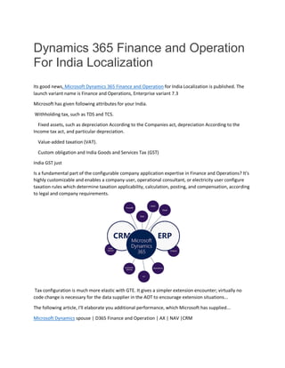 Dynamics 365 Finance and Operation
For India Localization
Its good news, Microsoft Dynamics 365 Finance and Operation for India Localization is published. The
launch variant name is Finance and Operations, Enterprise variant 7.3
Microsoft has given following attributes for your India.
Withholding tax, such as TDS and TCS.
Fixed assets, such as depreciation According to the Companies act, depreciation According to the
Income tax act, and particular depreciation.
Value-added taxation (VAT).
Custom obligation and India Goods and Services Tax (GST)
India GST just
Is a fundamental part of the configurable company application expertise in Finance and Operations? It's
highly customizable and enables a company user, operational consultant, or electricity user configure
taxation rules which determine taxation applicability, calculation, posting, and compensation, according
to legal and company requirements.
Tax configuration is much more elastic with GTE. It gives a simpler extension encounter; virtually no
code change is necessary for the data supplier in the AOT to encourage extension situations...
The following article, I'll elaborate you additional performance, which Microsoft has supplied...
Microsoft Dynamics spouse | D365 Finance and Operation | AX | NAV |CRM
 