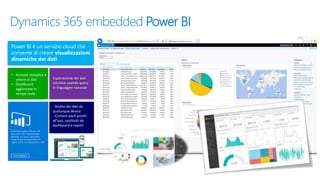 Dynamics 365 embedded Power BI
• Accesso semplice e
veloce ai dati
• Dashboard
aggiornate in
tempo reale
Power BI è un servizio cloud che
consente di creare visualizzazioni
dinamiche dei dati
Esplorazione dei dati
intuitiva usando query
in linguaggio naturale
- Analisi dei dati da
qualunque device
- Content pack pronti
all’uso, costituiti da
dashboard e report
 