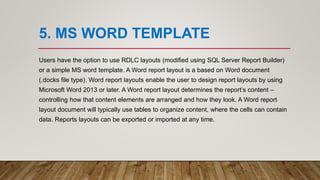5. MS WORD TEMPLATE
Users have the option to use RDLC layouts (modified using SQL Server Report Builder)
or a simple MS word template. A Word report layout is a based on Word document
(.docks file type). Word report layouts enable the user to design report layouts by using
Microsoft Word 2013 or later. A Word report layout determines the report’s content –
controlling how that content elements are arranged and how they look. A Word report
layout document will typically use tables to organize content, where the cells can contain
data. Reports layouts can be exported or imported at any time.
 