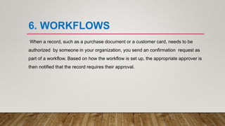 6. WORKFLOWS
When a record, such as a purchase document or a customer card, needs to be
authorized by someone in your organization, you send an confirmation request as
part of a workflow. Based on how the workflow is set up, the appropriate approver is
then notified that the record requires their approval.
 