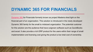 DYNAMIC 365 FOR FINANCIALS
Dynamic 365 for Financials formerly known as project Madeira shed light on the
financial part of an organization. This solution is introduced in the newly developed
Dynamic 365 family for the small to midsized organization. The potential customer
for this solution are the audience that have outgrown software such as QuickBooks
and excel. It also provide a rich ERP product for the users within their range of small
implementation and licensing cost giving the product a low total cost of ownership.
 