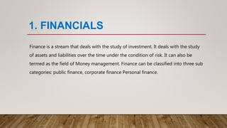 1. FINANCIALS
Finance is a stream that deals with the study of investment. It deals with the study
of assets and liabilities over the time under the condition of risk. It can also be
termed as the field of Money management. Finance can be classified into three sub
categories: public finance, corporate finance Personal finance.
 
