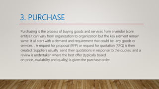 3. PURCHASE
Purchasing is the process of buying goods and services from a vendor (core
entity).it can vary from organization to organization but the key element remain
same. it all start with a demand and requirement that could be any goods or
services. . A request for proposal (RFP) or request for quotation (RFQ) is then
created. Suppliers usually send their quotations in response to the quotes, and a
review is undertaken where the best offer (typically based
on price, availability and quality) is given the purchase order.
 