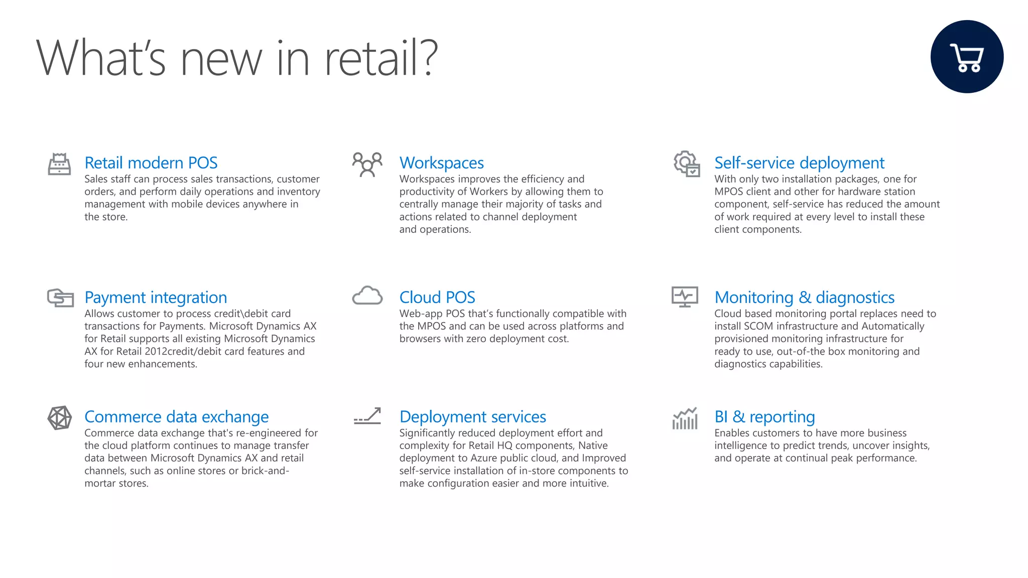 Retail modern POS
Sales staff can process sales transactions, customer
orders, and perform daily operations and inventory
management with mobile devices anywhere in
the store.
Workspaces
Workspaces improves the efficiency and
productivity of Workers by allowing them to
centrally manage their majority of tasks and
actions related to channel deployment
and operations.
Self-service deployment
With only two installation packages, one for
MPOS client and other for hardware station
component, self-service has reduced the amount
of work required at every level to install these
client components.
Payment integration
Allows customer to process creditdebit card
transactions for Payments. Microsoft Dynamics AX
for Retail supports all existing Microsoft Dynamics
AX for Retail 2012credit/debit card features and
four new enhancements.
Cloud POS
Web-app POS that’s functionally compatible with
the MPOS and can be used across platforms and
browsers with zero deployment cost.
Monitoring & diagnostics
Cloud based monitoring portal replaces need to
install SCOM infrastructure and Automatically
provisioned monitoring infrastructure for
ready to use, out-of-the box monitoring and
diagnostics capabilities.
Commerce data exchange
Commerce data exchange that's re-engineered for
the cloud platform continues to manage transfer
data between Microsoft Dynamics AX and retail
channels, such as online stores or brick-and-
mortar stores.
Deployment services
Significantly reduced deployment effort and
complexity for Retail HQ components, Native
deployment to Azure public cloud, and Improved
self-service installation of in-store components to
make configuration easier and more intuitive.
BI & reporting
Enables customers to have more business
intelligence to predict trends, uncover insights,
and operate at continual peak performance.
 
