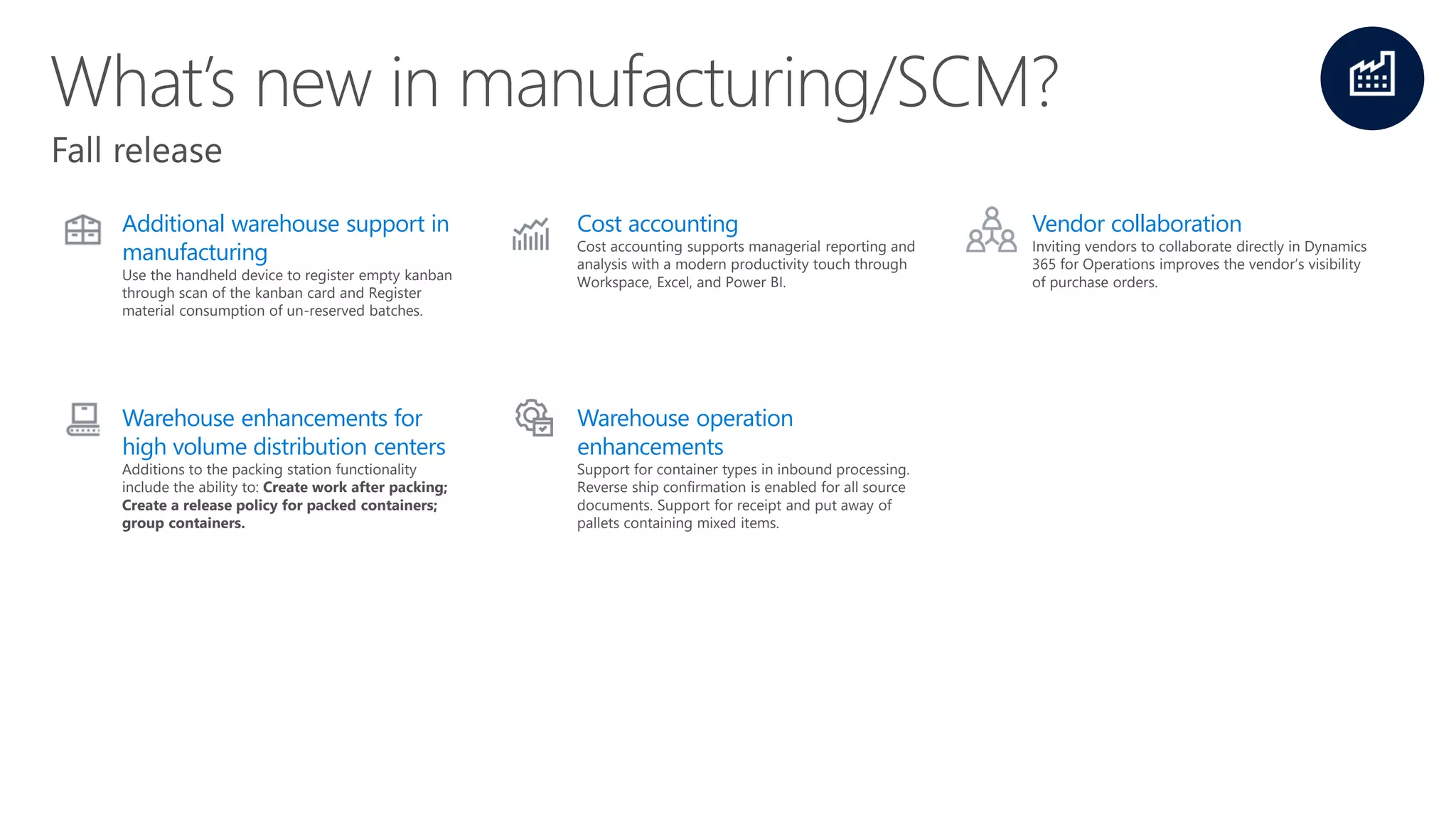 Additional warehouse support in
manufacturing
Use the handheld device to register empty kanban
through scan of the kanban card and Register
material consumption of un-reserved batches.
Cost accounting
Cost accounting supports managerial reporting and
analysis with a modern productivity touch through
Workspace, Excel, and Power BI.
Vendor collaboration
Inviting vendors to collaborate directly in Dynamics
365 for Operations improves the vendor’s visibility
of purchase orders.
Warehouse enhancements for
high volume distribution centers
Additions to the packing station functionality
include the ability to: Create work after packing;
Create a release policy for packed containers;
group containers.
Warehouse operation
enhancements
Support for container types in inbound processing.
Reverse ship confirmation is enabled for all source
documents. Support for receipt and put away of
pallets containing mixed items.
 