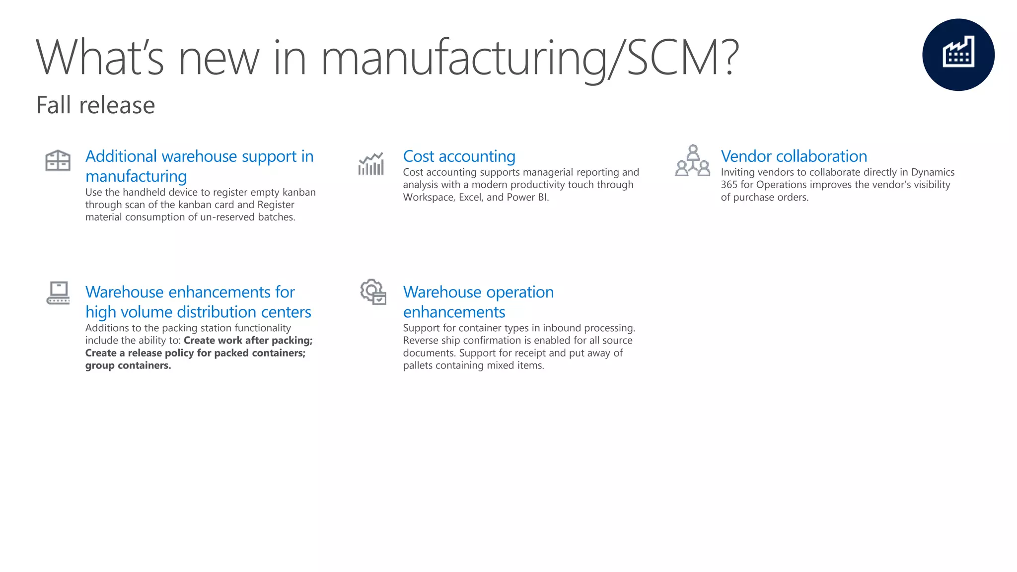 Additional warehouse support in
manufacturing
Use the handheld device to register empty kanban
through scan of the kanban card and Register
material consumption of un-reserved batches.
Cost accounting
Cost accounting supports managerial reporting and
analysis with a modern productivity touch through
Workspace, Excel, and Power BI.
Vendor collaboration
Inviting vendors to collaborate directly in Dynamics
365 for Operations improves the vendor’s visibility
of purchase orders.
Warehouse enhancements for
high volume distribution centers
Additions to the packing station functionality
include the ability to: Create work after packing;
Create a release policy for packed containers;
group containers.
Warehouse operation
enhancements
Support for container types in inbound processing.
Reverse ship confirmation is enabled for all source
documents. Support for receipt and put away of
pallets containing mixed items.
 