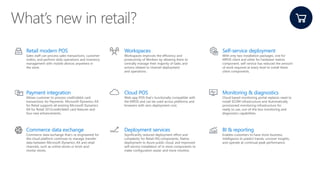 Retail modern POS
Sales staff can process sales transactions, customer
orders, and perform daily operations and inventory
management with mobile devices anywhere in
the store.
Workspaces
Workspaces improves the efficiency and
productivity of Workers by allowing them to
centrally manage their majority of tasks and
actions related to channel deployment
and operations.
Self-service deployment
With only two installation packages, one for
MPOS client and other for hardware station
component, self-service has reduced the amount
of work required at every level to install these
client components.
Payment integration
Allows customer to process creditdebit card
transactions for Payments. Microsoft Dynamics AX
for Retail supports all existing Microsoft Dynamics
AX for Retail 2012credit/debit card features and
four new enhancements.
Cloud POS
Web-app POS that’s functionally compatible with
the MPOS and can be used across platforms and
browsers with zero deployment cost.
Monitoring & diagnostics
Cloud based monitoring portal replaces need to
install SCOM infrastructure and Automatically
provisioned monitoring infrastructure for
ready to use, out-of-the box monitoring and
diagnostics capabilities.
Commerce data exchange
Commerce data exchange that's re-engineered for
the cloud platform continues to manage transfer
data between Microsoft Dynamics AX and retail
channels, such as online stores or brick-and-
mortar stores.
Deployment services
Significantly reduced deployment effort and
complexity for Retail HQ components, Native
deployment to Azure public cloud, and Improved
self-service installation of in-store components to
make configuration easier and more intuitive.
BI & reporting
Enables customers to have more business
intelligence to predict trends, uncover insights,
and operate at continual peak performance.
 