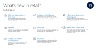 Advanced warehousing in
Retail store
This functionality will let retailers use the
advanced warehouse management (WHS)
solution in their stores.
Analytics and Intelligence
Retailers now can up-sell and cross-sell with
product recommendation powered by Cortana
Intelligence Suite (machine learning).
e-Commerce & consumer
shopping app
New consumer-facing mobile shopping
application that leverages the same e-Commerce
components used today.
Payments
Continued investments in omni-channel payment
processing through advancements in SDK and
connectors through partners.
Cloud POS
Web-app POS that’s functionally compatible with
the MPOS and can be used across platforms and
browsers with zero deployment cost.
Hybrid cloud - Retail Store
Introducing a hybrid deployment model for retail
stores, which allows retail stores to operate
with/without connectivity to the head office
hosted in the cloud.
Mobility and modern
user experience
POS delivers omni-channel excellence, which
allows retailers to deepen their customer
engagement.
Retail store
Adding the ability to set up and manage sales
representatives in stores. set up commission
structures, and track capabilities.
 
