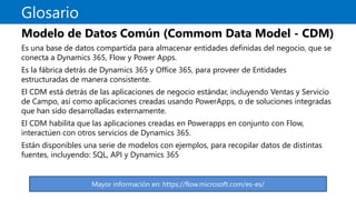 Glosario
Modelo de Datos Común (Commom Data Model - CDM)
Es una base de datos compartida para almacenar entidades definidas del negocio, que se
conecta a Dynamics 365, Flow y Power Apps.
Es la fábrica detrás de Dynamics 365 y Office 365, para proveer de Entidades
estructuradas de manera consistente.
El CDM está detrás de las aplicaciones de negocio estándar, incluyendo Ventas y Servicio
de Campo, así como aplicaciones creadas usando PowerApps, o de soluciones integradas
que han sido desarrolladas externamente.
El CDM habilita que las aplicaciones creadas en Powerapps en conjunto con Flow,
interactúen con otros servicios de Dynamics 365.
Están disponibles una serie de modelos con ejemplos, para recopilar datos de distintas
fuentes, incluyendo: SQL, API y Dynamics 365
Mayor información en: https://flow.microsoft.com/es-es/
 