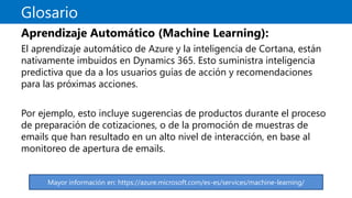 Glosario
Aprendizaje Automático (Machine Learning):
El aprendizaje automático de Azure y la inteligencia de Cortana, están
nativamente imbuidos en Dynamics 365. Esto suministra inteligencia
predictiva que da a los usuarios guías de acción y recomendaciones
para las próximas acciones.
Por ejemplo, esto incluye sugerencias de productos durante el proceso
de preparación de cotizaciones, o de la promoción de muestras de
emails que han resultado en un alto nivel de interacción, en base al
monitoreo de apertura de emails.
Mayor información en: https://azure.microsoft.com/es-es/services/machine-learning/
 