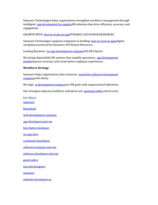 Sataware Technologies helps organizations strengthen workforce management through
intelligent app development los angelesHR solutions that drive efficiency, accuracy, and
engagement.
GROWTH WITH how to create an appDYNAMICS 365 HUMAN RESOURCES
Sataware Technologies supports companies in building how to creat an appzdigital
workplaces powered by Dynamics 365 Human Resources
Leading Dynamics ios app development company365 HR Experts
We design dependable HR systems that simplify operations, app development
mobileimprove accuracy, and create better employee experiences.
Workforce Strategy
Sataware helps organizations plan resources nearshore software deveopment
companywith clarity.
We align ai development compnyyour HR goals with organizational objectives.
Our strategies improve workforce utilization and quantum softeccontrol costs.
For More
sataware
byteahead
web development company
app developers near me
hire flutter developer
ios app devs
a software developers
software company near me
software developers near me
good coders
top web designers
sataware
software developers az
 
