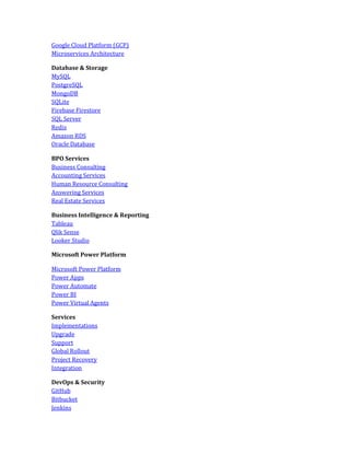 Google Cloud Platform (GCP)
Microservices Architecture
Database & Storage
MySQL
PostgreSQL
MongoDB
SQLite
Firebase Firestore
SQL Server
Redis
Amazon RDS
Oracle Database
BPO Services
Business Consulting
Accounting Services
Human Resource Consulting
Answering Services
Real Estate Services
Business Intelligence & Reporting
Tableau
Qlik Sense
Looker Studio
Microsoft Power Platform
Microsoft Power Platform
Power Apps
Power Automate
Power BI
Power Virtual Agents
Services
Implementations
Upgrade
Support
Global Rollout
Project Recovery
Integration
DevOps & Security
GitHub
Bitbucket
Jenkins
 