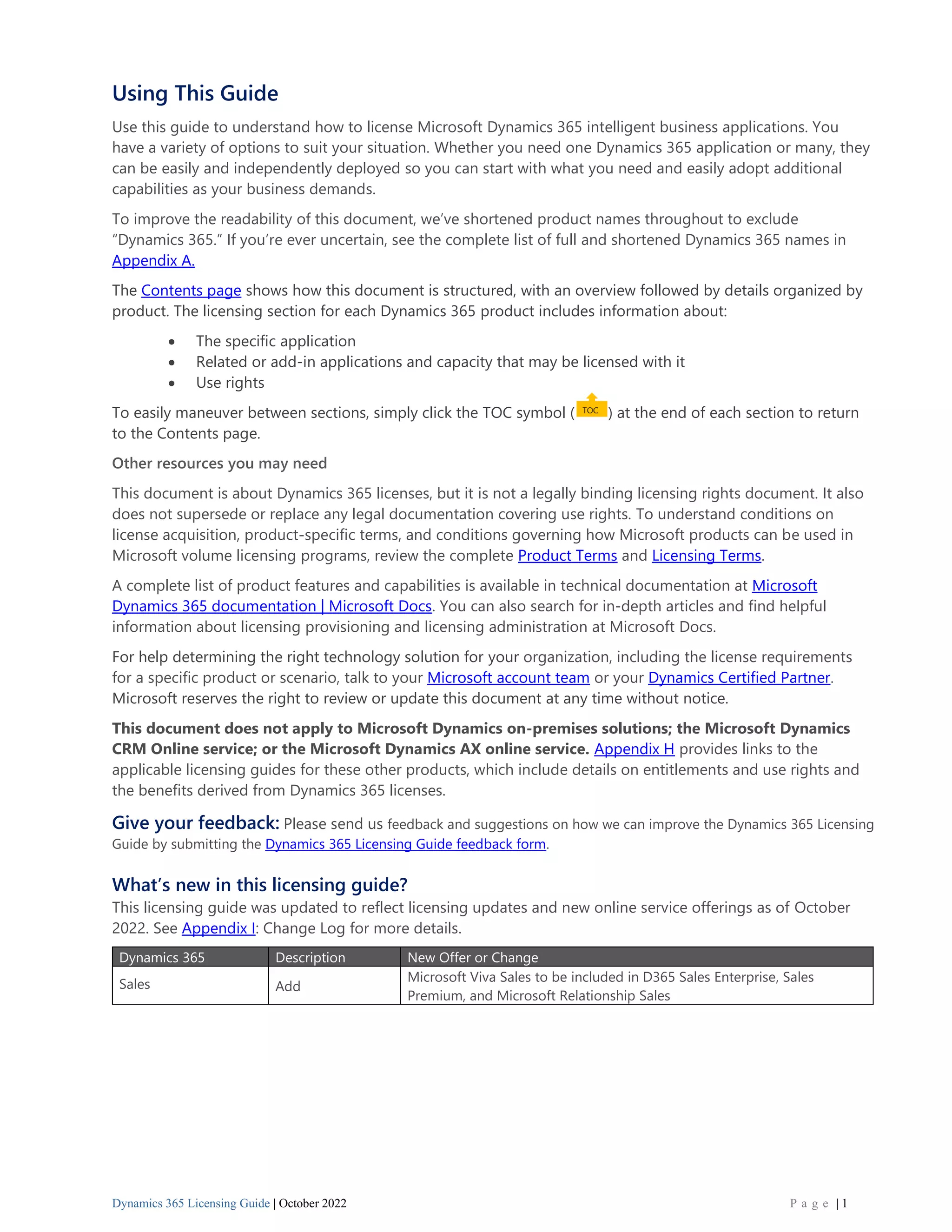 Dynamics 365 Licensing Guide | October 2022 P a g e | 1
Using This Guide
Use this guide to understand how to license Microsoft Dynamics 365 intelligent business applications. You
have a variety of options to suit your situation. Whether you need one Dynamics 365 application or many, they
can be easily and independently deployed so you can start with what you need and easily adopt additional
capabilities as your business demands.
To improve the readability of this document, we’ve shortened product names throughout to exclude
“Dynamics 365.” If you’re ever uncertain, see the complete list of full and shortened Dynamics 365 names in
Appendix A.
The Contents page shows how this document is structured, with an overview followed by details organized by
product. The licensing section for each Dynamics 365 product includes information about:
• The specific application
• Related or add-in applications and capacity that may be licensed with it
• Use rights
To easily maneuver between sections, simply click the TOC symbol ( ) at the end of each section to return
to the Contents page.
Other resources you may need
This document is about Dynamics 365 licenses, but it is not a legally binding licensing rights document. It also
does not supersede or replace any legal documentation covering use rights. To understand conditions on
license acquisition, product-specific terms, and conditions governing how Microsoft products can be used in
Microsoft volume licensing programs, review the complete Product Terms and Licensing Terms.
A complete list of product features and capabilities is available in technical documentation at Microsoft
Dynamics 365 documentation | Microsoft Docs. You can also search for in-depth articles and find helpful
information about licensing provisioning and licensing administration at Microsoft Docs.
For help determining the right technology solution for your organization, including the license requirements
for a specific product or scenario, talk to your Microsoft account team or your Dynamics Certified Partner.
Microsoft reserves the right to review or update this document at any time without notice.
This document does not apply to Microsoft Dynamics on-premises solutions; the Microsoft Dynamics
CRM Online service; or the Microsoft Dynamics AX online service. Appendix H provides links to the
applicable licensing guides for these other products, which include details on entitlements and use rights and
the benefits derived from Dynamics 365 licenses.
Give your feedback: Please send us feedback and suggestions on how we can improve the Dynamics 365 Licensing
Guide by submitting the Dynamics 365 Licensing Guide feedback form.
What’s new in this licensing guide?
This licensing guide was updated to reflect licensing updates and new online service offerings as of October
2022. See Appendix I: Change Log for more details.
Dynamics 365 Description New Offer or Change
Sales Add
Microsoft Viva Sales to be included in D365 Sales Enterprise, Sales
Premium, and Microsoft Relationship Sales
 