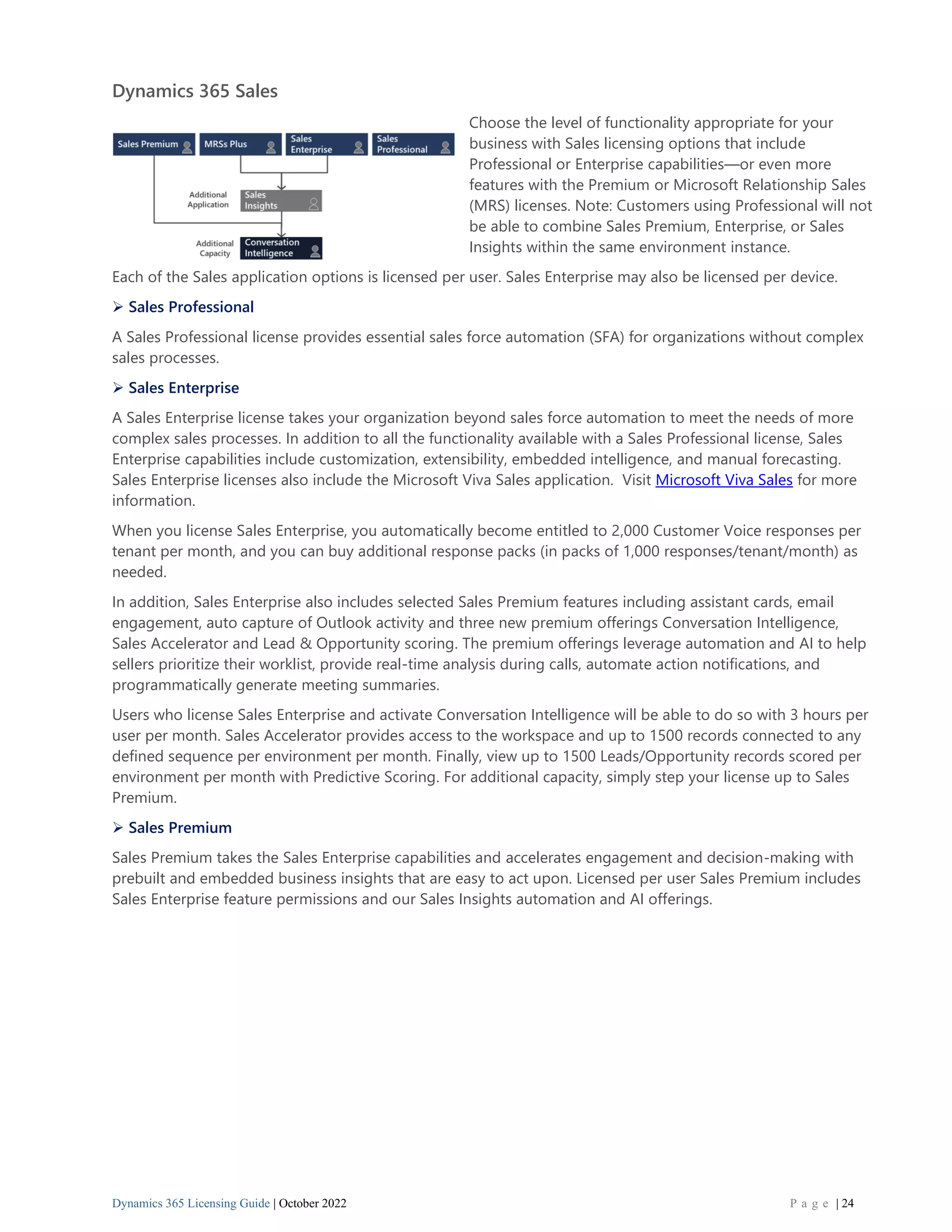Dynamics 365 Licensing Guide | October 2022 P a g e | 24
Dynamics 365 Sales
Choose the level of functionality appropriate for your
business with Sales licensing options that include
Professional or Enterprise capabilities—or even more
features with the Premium or Microsoft Relationship Sales
(MRS) licenses. Note: Customers using Professional will not
be able to combine Sales Premium, Enterprise, or Sales
Insights within the same environment instance.
Each of the Sales application options is licensed per user. Sales Enterprise may also be licensed per device.
➢ Sales Professional
A Sales Professional license provides essential sales force automation (SFA) for organizations without complex
sales processes.
➢ Sales Enterprise
A Sales Enterprise license takes your organization beyond sales force automation to meet the needs of more
complex sales processes. In addition to all the functionality available with a Sales Professional license, Sales
Enterprise capabilities include customization, extensibility, embedded intelligence, and manual forecasting.
Sales Enterprise licenses also include the Microsoft Viva Sales application. Visit Microsoft Viva Sales for more
information.
When you license Sales Enterprise, you automatically become entitled to 2,000 Customer Voice responses per
tenant per month, and you can buy additional response packs (in packs of 1,000 responses/tenant/month) as
needed.
In addition, Sales Enterprise also includes selected Sales Premium features including assistant cards, email
engagement, auto capture of Outlook activity and three new premium offerings Conversation Intelligence,
Sales Accelerator and Lead & Opportunity scoring. The premium offerings leverage automation and AI to help
sellers prioritize their worklist, provide real-time analysis during calls, automate action notifications, and
programmatically generate meeting summaries.
Users who license Sales Enterprise and activate Conversation Intelligence will be able to do so with 3 hours per
user per month. Sales Accelerator provides access to the workspace and up to 1500 records connected to any
defined sequence per environment per month. Finally, view up to 1500 Leads/Opportunity records scored per
environment per month with Predictive Scoring. For additional capacity, simply step your license up to Sales
Premium.
➢ Sales Premium
Sales Premium takes the Sales Enterprise capabilities and accelerates engagement and decision-making with
prebuilt and embedded business insights that are easy to act upon. Licensed per user Sales Premium includes
Sales Enterprise feature permissions and our Sales Insights automation and AI offerings.
 