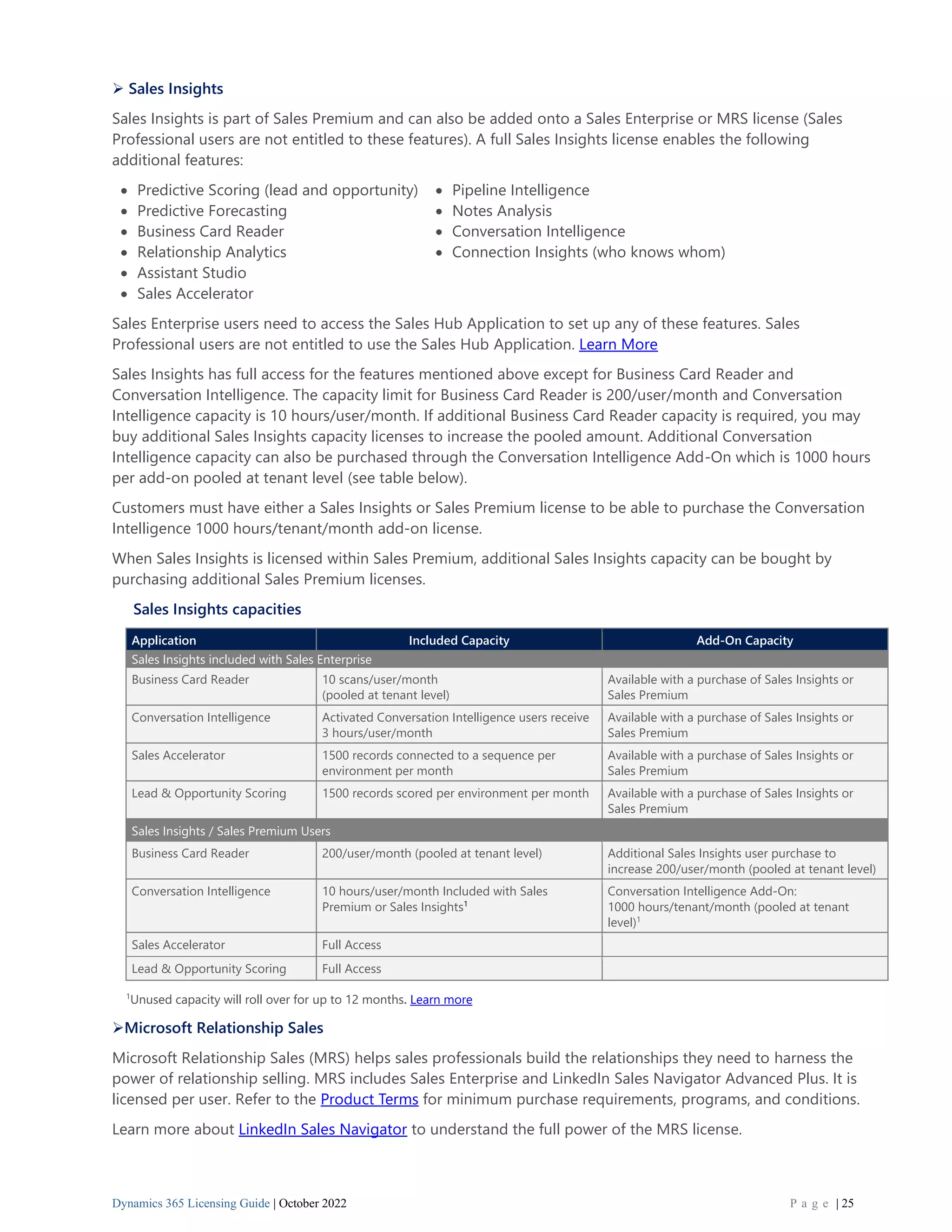 Dynamics 365 Licensing Guide | October 2022 P a g e | 25
➢ Sales Insights
Sales Insights is part of Sales Premium and can also be added onto a Sales Enterprise or MRS license (Sales
Professional users are not entitled to these features). A full Sales Insights license enables the following
additional features:
• Predictive Scoring (lead and opportunity) • Pipeline Intelligence
• Predictive Forecasting • Notes Analysis
• Business Card Reader • Conversation Intelligence
• Relationship Analytics • Connection Insights (who knows whom)
• Assistant Studio
• Sales Accelerator
Sales Enterprise users need to access the Sales Hub Application to set up any of these features. Sales
Professional users are not entitled to use the Sales Hub Application. Learn More
Sales Insights has full access for the features mentioned above except for Business Card Reader and
Conversation Intelligence. The capacity limit for Business Card Reader is 200/user/month and Conversation
Intelligence capacity is 10 hours/user/month. If additional Business Card Reader capacity is required, you may
buy additional Sales Insights capacity licenses to increase the pooled amount. Additional Conversation
Intelligence capacity can also be purchased through the Conversation Intelligence Add-On which is 1000 hours
per add-on pooled at tenant level (see table below).
Customers must have either a Sales Insights or Sales Premium license to be able to purchase the Conversation
Intelligence 1000 hours/tenant/month add-on license.
When Sales Insights is licensed within Sales Premium, additional Sales Insights capacity can be bought by
purchasing additional Sales Premium licenses.
Sales Insights capacities
Application Included Capacity Add-On Capacity
Sales Insights included with Sales Enterprise
Business Card Reader 10 scans/user/month
(pooled at tenant level)
Available with a purchase of Sales Insights or
Sales Premium
Conversation Intelligence Activated Conversation Intelligence users receive
3 hours/user/month
Available with a purchase of Sales Insights or
Sales Premium
Sales Accelerator 1500 records connected to a sequence per
environment per month
Available with a purchase of Sales Insights or
Sales Premium
Lead & Opportunity Scoring 1500 records scored per environment per month Available with a purchase of Sales Insights or
Sales Premium
Sales Insights / Sales Premium Users
Business Card Reader 200/user/month (pooled at tenant level) Additional Sales Insights user purchase to
increase 200/user/month (pooled at tenant level)
Conversation Intelligence 10 hours/user/month Included with Sales
Premium or Sales Insights1
Conversation Intelligence Add-On:
1000 hours/tenant/month (pooled at tenant
level)1
Sales Accelerator Full Access
Lead & Opportunity Scoring Full Access
1
Unused capacity will roll over for up to 12 months. Learn more
➢Microsoft Relationship Sales
Microsoft Relationship Sales (MRS) helps sales professionals build the relationships they need to harness the
power of relationship selling. MRS includes Sales Enterprise and LinkedIn Sales Navigator Advanced Plus. It is
licensed per user. Refer to the Product Terms for minimum purchase requirements, programs, and conditions.
Learn more about LinkedIn Sales Navigator to understand the full power of the MRS license.
 