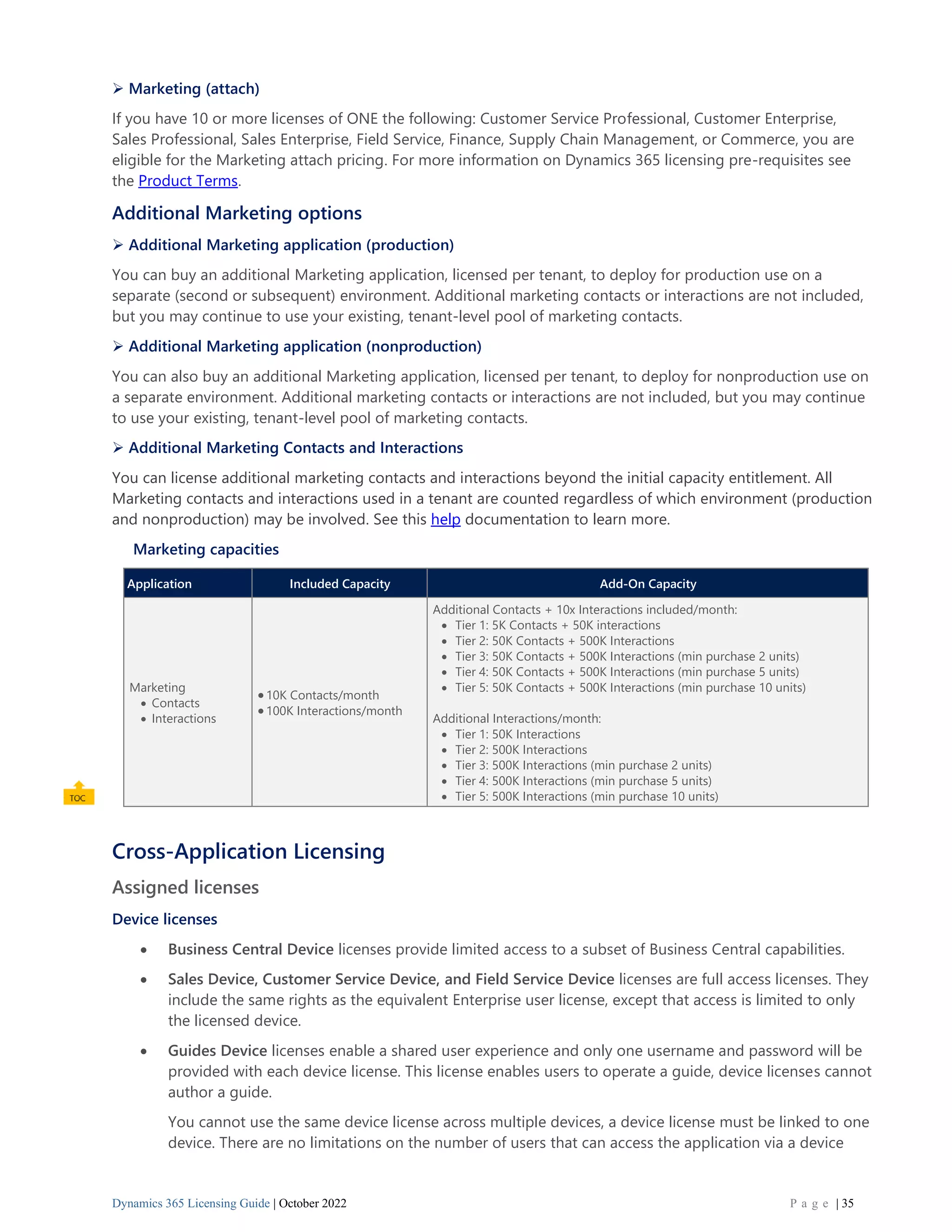 Dynamics 365 Licensing Guide | October 2022 P a g e | 35
➢ Marketing (attach)
If you have 10 or more licenses of ONE the following: Customer Service Professional, Customer Enterprise,
Sales Professional, Sales Enterprise, Field Service, Finance, Supply Chain Management, or Commerce, you are
eligible for the Marketing attach pricing. For more information on Dynamics 365 licensing pre-requisites see
the Product Terms.
Additional Marketing options
➢ Additional Marketing application (production)
You can buy an additional Marketing application, licensed per tenant, to deploy for production use on a
separate (second or subsequent) environment. Additional marketing contacts or interactions are not included,
but you may continue to use your existing, tenant-level pool of marketing contacts.
➢ Additional Marketing application (nonproduction)
You can also buy an additional Marketing application, licensed per tenant, to deploy for nonproduction use on
a separate environment. Additional marketing contacts or interactions are not included, but you may continue
to use your existing, tenant-level pool of marketing contacts.
➢ Additional Marketing Contacts and Interactions
You can license additional marketing contacts and interactions beyond the initial capacity entitlement. All
Marketing contacts and interactions used in a tenant are counted regardless of which environment (production
and nonproduction) may be involved. See this help documentation to learn more.
Marketing capacities
Application Included Capacity Add-On Capacity
Marketing
• Contacts
• Interactions
•10K Contacts/month
•100K Interactions/month
Additional Contacts + 10x Interactions included/month:
• Tier 1: 5K Contacts + 50K interactions
• Tier 2: 50K Contacts + 500K Interactions
• Tier 3: 50K Contacts + 500K Interactions (min purchase 2 units)
• Tier 4: 50K Contacts + 500K Interactions (min purchase 5 units)
• Tier 5: 50K Contacts + 500K Interactions (min purchase 10 units)
Additional Interactions/month:
• Tier 1: 50K Interactions
• Tier 2: 500K Interactions
• Tier 3: 500K Interactions (min purchase 2 units)
• Tier 4: 500K Interactions (min purchase 5 units)
• Tier 5: 500K Interactions (min purchase 10 units)
Cross-Application Licensing
Assigned licenses
Device licenses
• Business Central Device licenses provide limited access to a subset of Business Central capabilities.
• Sales Device, Customer Service Device, and Field Service Device licenses are full access licenses. They
include the same rights as the equivalent Enterprise user license, except that access is limited to only
the licensed device.
• Guides Device licenses enable a shared user experience and only one username and password will be
provided with each device license. This license enables users to operate a guide, device licenses cannot
author a guide.
You cannot use the same device license across multiple devices, a device license must be linked to one
device. There are no limitations on the number of users that can access the application via a device
 