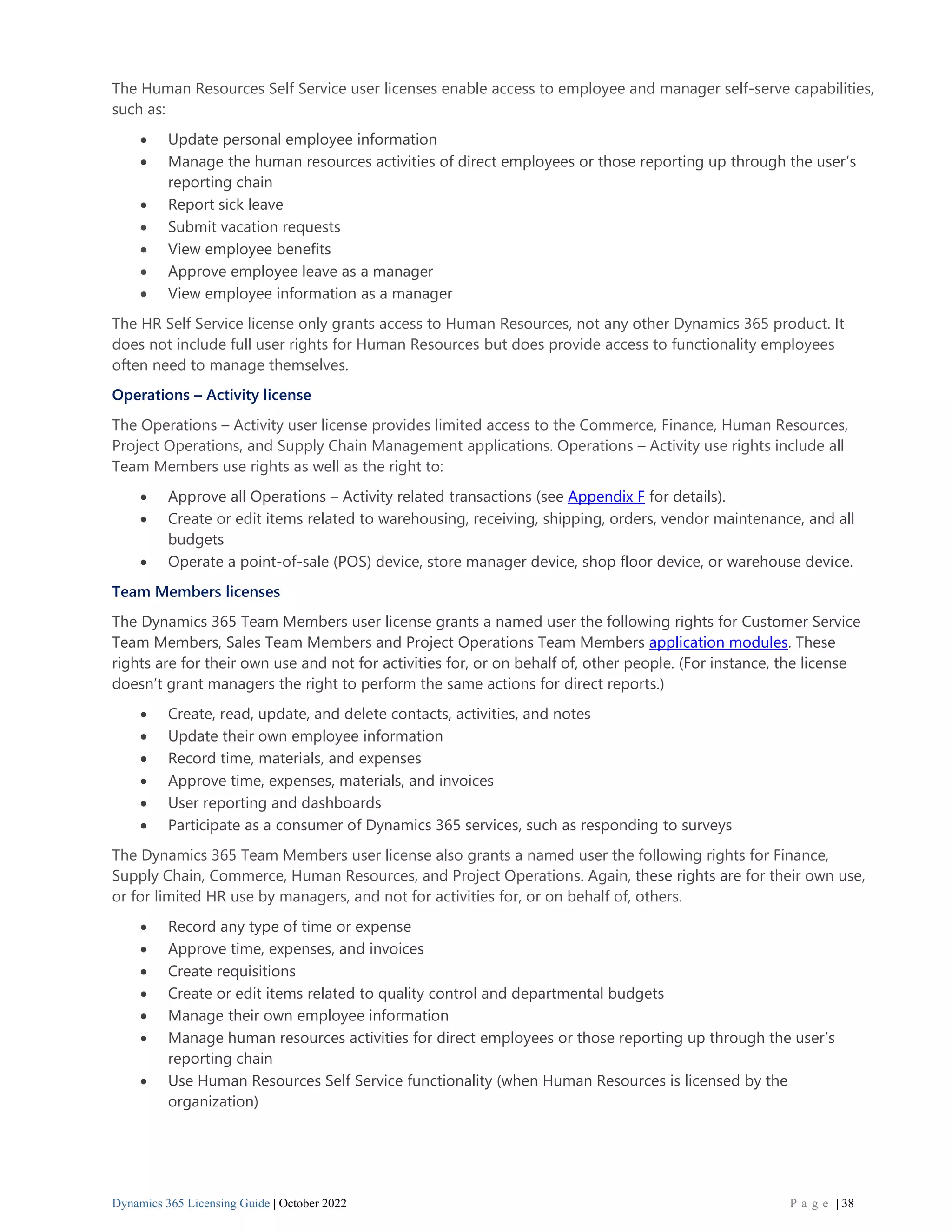 Dynamics 365 Licensing Guide | October 2022 P a g e | 38
The Human Resources Self Service user licenses enable access to employee and manager self-serve capabilities,
such as:
• Update personal employee information
• Manage the human resources activities of direct employees or those reporting up through the user’s
reporting chain
• Report sick leave
• Submit vacation requests
• View employee benefits
• Approve employee leave as a manager
• View employee information as a manager
The HR Self Service license only grants access to Human Resources, not any other Dynamics 365 product. It
does not include full user rights for Human Resources but does provide access to functionality employees
often need to manage themselves.
Operations – Activity license
The Operations – Activity user license provides limited access to the Commerce, Finance, Human Resources,
Project Operations, and Supply Chain Management applications. Operations – Activity use rights include all
Team Members use rights as well as the right to:
• Approve all Operations – Activity related transactions (see Appendix F for details).
• Create or edit items related to warehousing, receiving, shipping, orders, vendor maintenance, and all
budgets
• Operate a point-of-sale (POS) device, store manager device, shop floor device, or warehouse device.
Team Members licenses
The Dynamics 365 Team Members user license grants a named user the following rights for Customer Service
Team Members, Sales Team Members and Project Operations Team Members application modules. These
rights are for their own use and not for activities for, or on behalf of, other people. (For instance, the license
doesn’t grant managers the right to perform the same actions for direct reports.)
• Create, read, update, and delete contacts, activities, and notes
• Update their own employee information
• Record time, materials, and expenses
• Approve time, expenses, materials, and invoices
• User reporting and dashboards
• Participate as a consumer of Dynamics 365 services, such as responding to surveys
The Dynamics 365 Team Members user license also grants a named user the following rights for Finance,
Supply Chain, Commerce, Human Resources, and Project Operations. Again, these rights are for their own use,
or for limited HR use by managers, and not for activities for, or on behalf of, others.
• Record any type of time or expense
• Approve time, expenses, and invoices
• Create requisitions
• Create or edit items related to quality control and departmental budgets
• Manage their own employee information
• Manage human resources activities for direct employees or those reporting up through the user’s
reporting chain
• Use Human Resources Self Service functionality (when Human Resources is licensed by the
organization)
 
