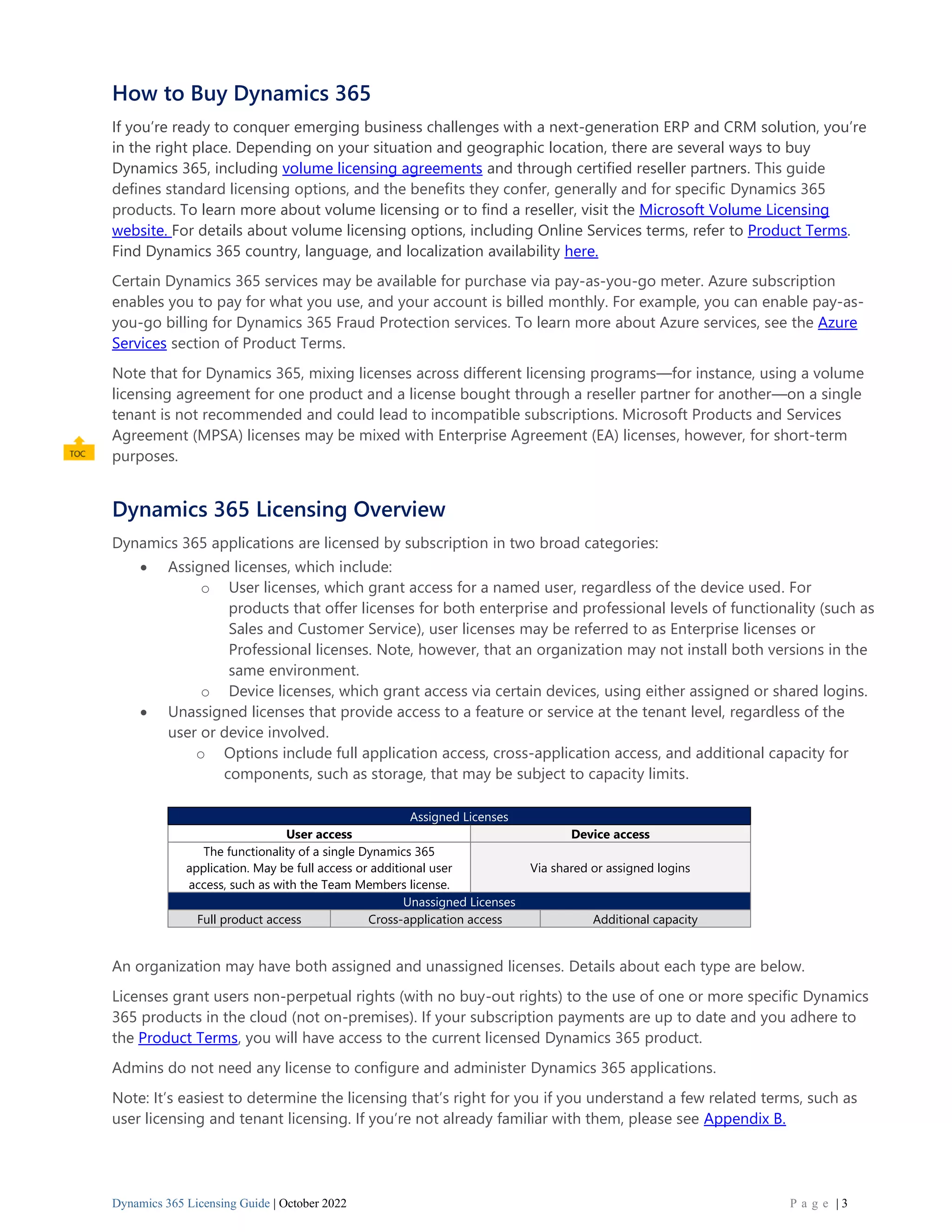 Dynamics 365 Licensing Guide | October 2022 P a g e | 3
How to Buy Dynamics 365
If you’re ready to conquer emerging business challenges with a next-generation ERP and CRM solution, you’re
in the right place. Depending on your situation and geographic location, there are several ways to buy
Dynamics 365, including volume licensing agreements and through certified reseller partners. This guide
defines standard licensing options, and the benefits they confer, generally and for specific Dynamics 365
products. To learn more about volume licensing or to find a reseller, visit the Microsoft Volume Licensing
website. For details about volume licensing options, including Online Services terms, refer to Product Terms.
Find Dynamics 365 country, language, and localization availability here.
Certain Dynamics 365 services may be available for purchase via pay-as-you-go meter. Azure subscription
enables you to pay for what you use, and your account is billed monthly. For example, you can enable pay-as-
you-go billing for Dynamics 365 Fraud Protection services. To learn more about Azure services, see the Azure
Services section of Product Terms.
Note that for Dynamics 365, mixing licenses across different licensing programs—for instance, using a volume
licensing agreement for one product and a license bought through a reseller partner for another—on a single
tenant is not recommended and could lead to incompatible subscriptions. Microsoft Products and Services
Agreement (MPSA) licenses may be mixed with Enterprise Agreement (EA) licenses, however, for short-term
purposes.
Dynamics 365 Licensing Overview
Dynamics 365 applications are licensed by subscription in two broad categories:
• Assigned licenses, which include:
o User licenses, which grant access for a named user, regardless of the device used. For
products that offer licenses for both enterprise and professional levels of functionality (such as
Sales and Customer Service), user licenses may be referred to as Enterprise licenses or
Professional licenses. Note, however, that an organization may not install both versions in the
same environment.
o Device licenses, which grant access via certain devices, using either assigned or shared logins.
• Unassigned licenses that provide access to a feature or service at the tenant level, regardless of the
user or device involved.
o Options include full application access, cross-application access, and additional capacity for
components, such as storage, that may be subject to capacity limits.
Assigned Licenses
User access Device access
The functionality of a single Dynamics 365
application. May be full access or additional user
access, such as with the Team Members license.
Via shared or assigned logins
Unassigned Licenses
Full product access Cross-application access Additional capacity
An organization may have both assigned and unassigned licenses. Details about each type are below.
Licenses grant users non-perpetual rights (with no buy-out rights) to the use of one or more specific Dynamics
365 products in the cloud (not on-premises). If your subscription payments are up to date and you adhere to
the Product Terms, you will have access to the current licensed Dynamics 365 product.
Admins do not need any license to configure and administer Dynamics 365 applications.
Note: It’s easiest to determine the licensing that’s right for you if you understand a few related terms, such as
user licensing and tenant licensing. If you’re not already familiar with them, please see Appendix B.
 