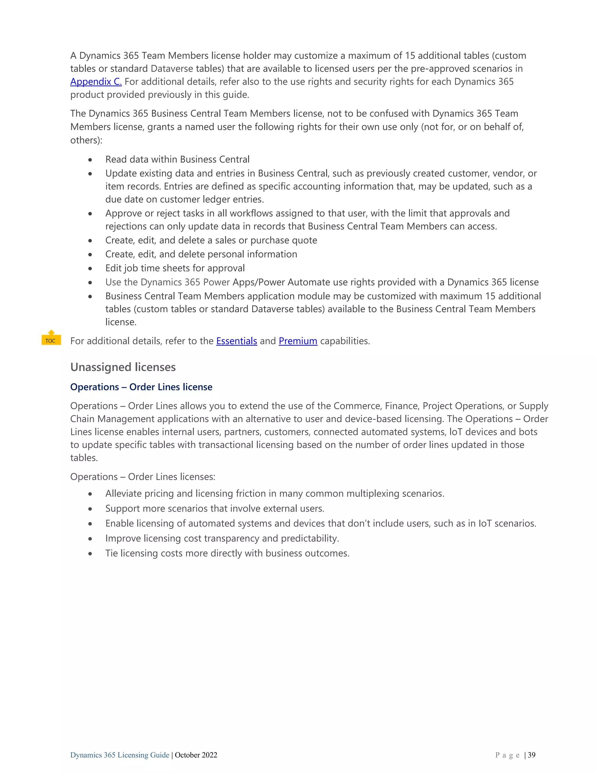 Dynamics 365 Licensing Guide | October 2022 P a g e | 39
A Dynamics 365 Team Members license holder may customize a maximum of 15 additional tables (custom
tables or standard Dataverse tables) that are available to licensed users per the pre-approved scenarios in
Appendix C. For additional details, refer also to the use rights and security rights for each Dynamics 365
product provided previously in this guide.
The Dynamics 365 Business Central Team Members license, not to be confused with Dynamics 365 Team
Members license, grants a named user the following rights for their own use only (not for, or on behalf of,
others):
• Read data within Business Central
• Update existing data and entries in Business Central, such as previously created customer, vendor, or
item records. Entries are defined as specific accounting information that, may be updated, such as a
due date on customer ledger entries.
• Approve or reject tasks in all workflows assigned to that user, with the limit that approvals and
rejections can only update data in records that Business Central Team Members can access.
• Create, edit, and delete a sales or purchase quote
• Create, edit, and delete personal information
• Edit job time sheets for approval
• Use the Dynamics 365 Power Apps/Power Automate use rights provided with a Dynamics 365 license
• Business Central Team Members application module may be customized with maximum 15 additional
tables (custom tables or standard Dataverse tables) available to the Business Central Team Members
license.
For additional details, refer to the Essentials and Premium capabilities.
Unassigned licenses
Operations – Order Lines license
Operations – Order Lines allows you to extend the use of the Commerce, Finance, Project Operations, or Supply
Chain Management applications with an alternative to user and device-based licensing. The Operations – Order
Lines license enables internal users, partners, customers, connected automated systems, loT devices and bots
to update specific tables with transactional licensing based on the number of order lines updated in those
tables.
Operations – Order Lines licenses:
• Alleviate pricing and licensing friction in many common multiplexing scenarios.
• Support more scenarios that involve external users.
• Enable licensing of automated systems and devices that don’t include users, such as in IoT scenarios.
• Improve licensing cost transparency and predictability.
• Tie licensing costs more directly with business outcomes.
 