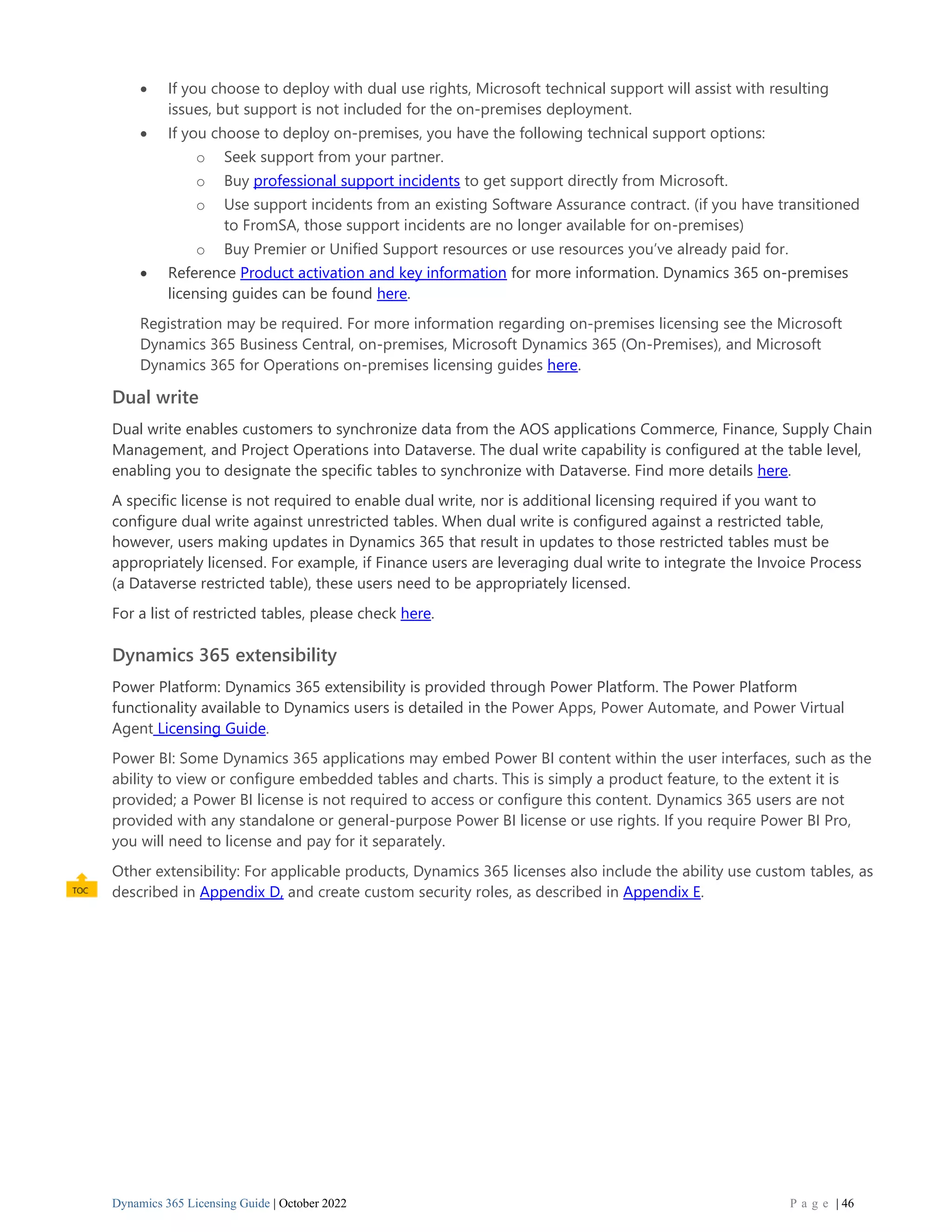 Dynamics 365 Licensing Guide | October 2022 P a g e | 46
• If you choose to deploy with dual use rights, Microsoft technical support will assist with resulting
issues, but support is not included for the on-premises deployment.
• If you choose to deploy on-premises, you have the following technical support options:
o Seek support from your partner.
o Buy professional support incidents to get support directly from Microsoft.
o Use support incidents from an existing Software Assurance contract. (if you have transitioned
to FromSA, those support incidents are no longer available for on-premises)
o Buy Premier or Unified Support resources or use resources you’ve already paid for.
• Reference Product activation and key information for more information. Dynamics 365 on-premises
licensing guides can be found here.
Registration may be required. For more information regarding on-premises licensing see the Microsoft
Dynamics 365 Business Central, on-premises, Microsoft Dynamics 365 (On-Premises), and Microsoft
Dynamics 365 for Operations on-premises licensing guides here.
Dual write
Dual write enables customers to synchronize data from the AOS applications Commerce, Finance, Supply Chain
Management, and Project Operations into Dataverse. The dual write capability is configured at the table level,
enabling you to designate the specific tables to synchronize with Dataverse. Find more details here.
A specific license is not required to enable dual write, nor is additional licensing required if you want to
configure dual write against unrestricted tables. When dual write is configured against a restricted table,
however, users making updates in Dynamics 365 that result in updates to those restricted tables must be
appropriately licensed. For example, if Finance users are leveraging dual write to integrate the Invoice Process
(a Dataverse restricted table), these users need to be appropriately licensed.
For a list of restricted tables, please check here.
Dynamics 365 extensibility
Power Platform: Dynamics 365 extensibility is provided through Power Platform. The Power Platform
functionality available to Dynamics users is detailed in the Power Apps, Power Automate, and Power Virtual
Agent Licensing Guide.
Power BI: Some Dynamics 365 applications may embed Power BI content within the user interfaces, such as the
ability to view or configure embedded tables and charts. This is simply a product feature, to the extent it is
provided; a Power BI license is not required to access or configure this content. Dynamics 365 users are not
provided with any standalone or general-purpose Power BI license or use rights. If you require Power BI Pro,
you will need to license and pay for it separately.
Other extensibility: For applicable products, Dynamics 365 licenses also include the ability use custom tables, as
described in Appendix D, and create custom security roles, as described in Appendix E.
 