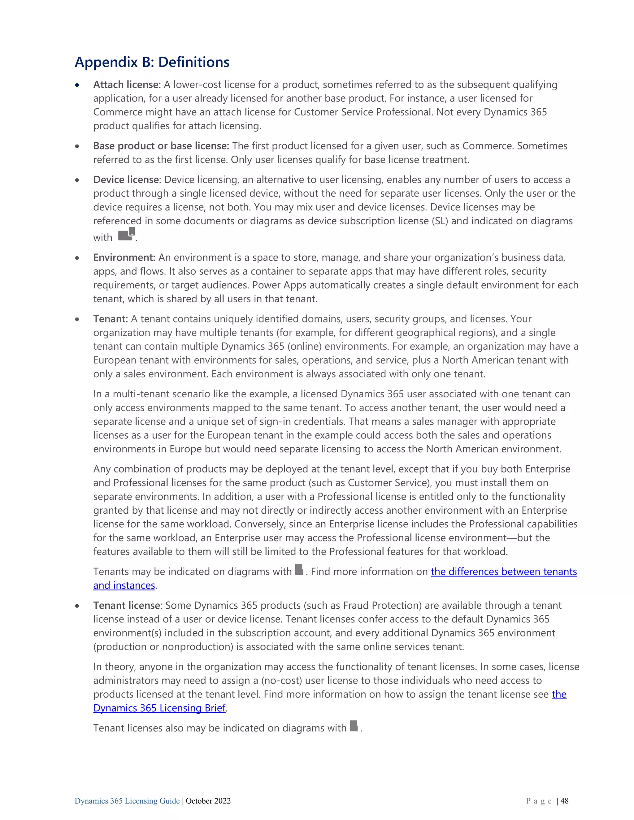 Dynamics 365 Licensing Guide | October 2022 P a g e | 48
Appendix B: Definitions
• Attach license: A lower-cost license for a product, sometimes referred to as the subsequent qualifying
application, for a user already licensed for another base product. For instance, a user licensed for
Commerce might have an attach license for Customer Service Professional. Not every Dynamics 365
product qualifies for attach licensing.
• Base product or base license: The first product licensed for a given user, such as Commerce. Sometimes
referred to as the first license. Only user licenses qualify for base license treatment.
• Device license: Device licensing, an alternative to user licensing, enables any number of users to access a
product through a single licensed device, without the need for separate user licenses. Only the user or the
device requires a license, not both. You may mix user and device licenses. Device licenses may be
referenced in some documents or diagrams as device subscription license (SL) and indicated on diagrams
with .
• Environment: An environment is a space to store, manage, and share your organization’s business data,
apps, and flows. It also serves as a container to separate apps that may have different roles, security
requirements, or target audiences. Power Apps automatically creates a single default environment for each
tenant, which is shared by all users in that tenant.
• Tenant: A tenant contains uniquely identified domains, users, security groups, and licenses. Your
organization may have multiple tenants (for example, for different geographical regions), and a single
tenant can contain multiple Dynamics 365 (online) environments. For example, an organization may have a
European tenant with environments for sales, operations, and service, plus a North American tenant with
only a sales environment. Each environment is always associated with only one tenant.
In a multi-tenant scenario like the example, a licensed Dynamics 365 user associated with one tenant can
only access environments mapped to the same tenant. To access another tenant, the user would need a
separate license and a unique set of sign-in credentials. That means a sales manager with appropriate
licenses as a user for the European tenant in the example could access both the sales and operations
environments in Europe but would need separate licensing to access the North American environment.
Any combination of products may be deployed at the tenant level, except that if you buy both Enterprise
and Professional licenses for the same product (such as Customer Service), you must install them on
separate environments. In addition, a user with a Professional license is entitled only to the functionality
granted by that license and may not directly or indirectly access another environment with an Enterprise
license for the same workload. Conversely, since an Enterprise license includes the Professional capabilities
for the same workload, an Enterprise user may access the Professional license environment—but the
features available to them will still be limited to the Professional features for that workload.
Tenants may be indicated on diagrams with . Find more information on the differences between tenants
and instances.
• Tenant license: Some Dynamics 365 products (such as Fraud Protection) are available through a tenant
license instead of a user or device license. Tenant licenses confer access to the default Dynamics 365
environment(s) included in the subscription account, and every additional Dynamics 365 environment
(production or nonproduction) is associated with the same online services tenant.
In theory, anyone in the organization may access the functionality of tenant licenses. In some cases, license
administrators may need to assign a (no-cost) user license to those individuals who need access to
products licensed at the tenant level. Find more information on how to assign the tenant license see the
Dynamics 365 Licensing Brief.
Tenant licenses also may be indicated on diagrams with .
 