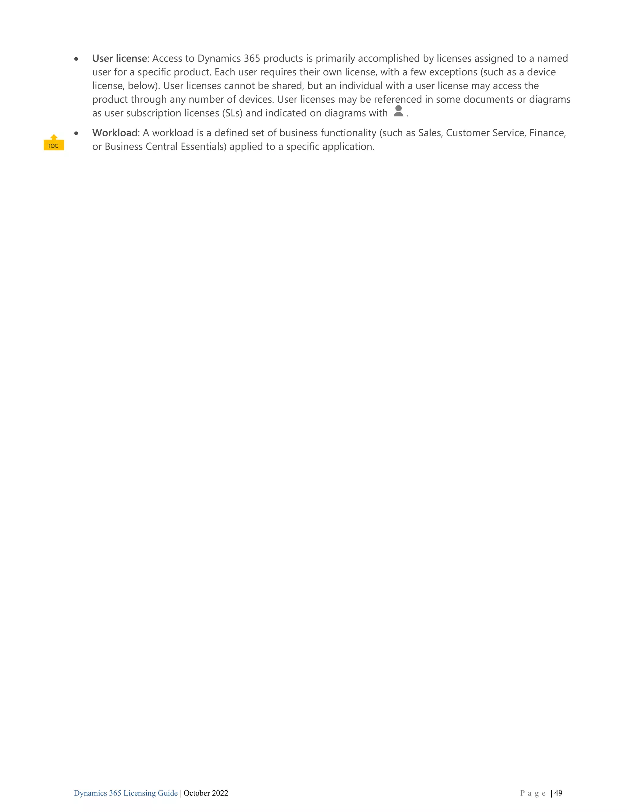 Dynamics 365 Licensing Guide | October 2022 P a g e | 49
• User license: Access to Dynamics 365 products is primarily accomplished by licenses assigned to a named
user for a specific product. Each user requires their own license, with a few exceptions (such as a device
license, below). User licenses cannot be shared, but an individual with a user license may access the
product through any number of devices. User licenses may be referenced in some documents or diagrams
as user subscription licenses (SLs) and indicated on diagrams with .
• Workload: A workload is a defined set of business functionality (such as Sales, Customer Service, Finance,
or Business Central Essentials) applied to a specific application.
 