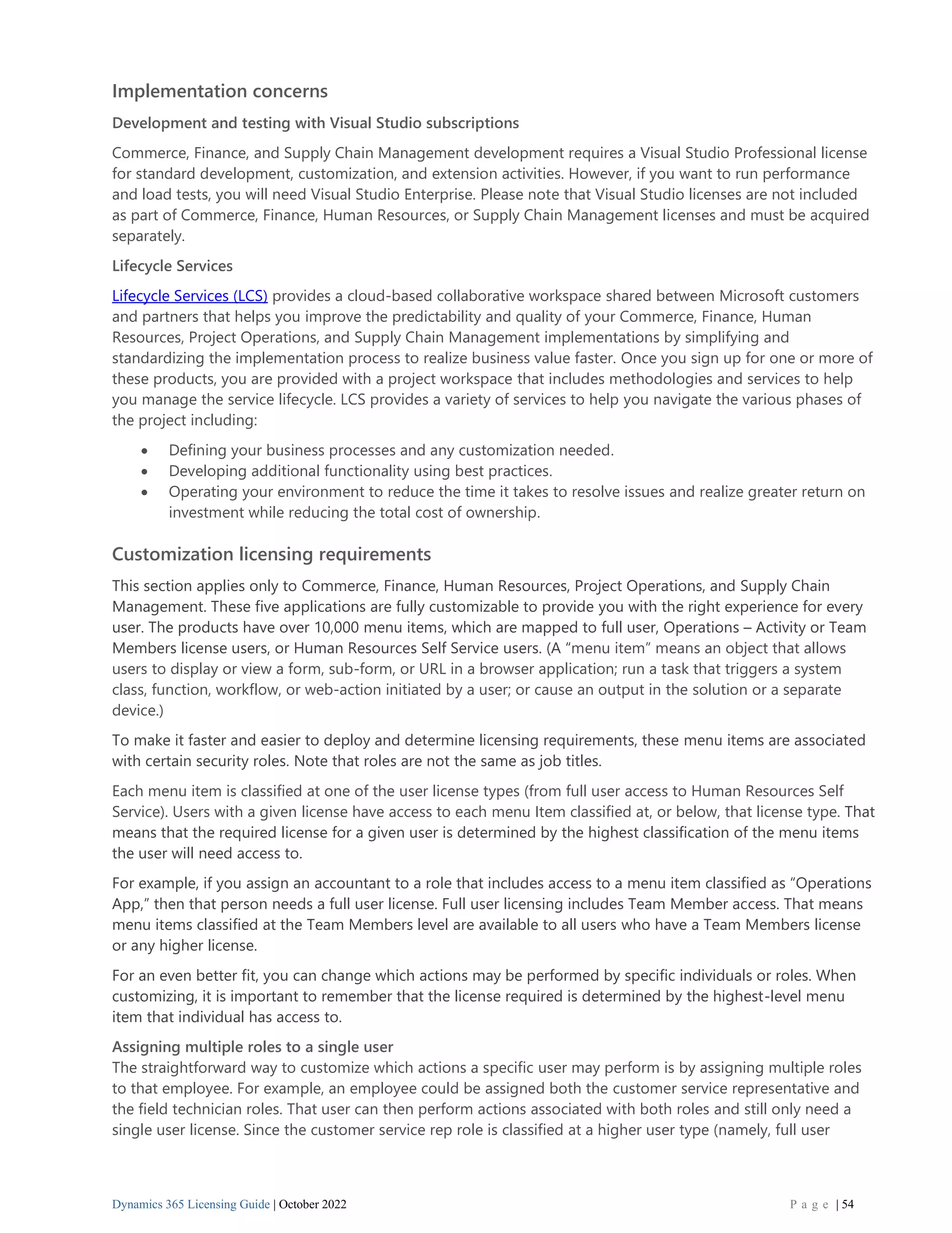Dynamics 365 Licensing Guide | October 2022 P a g e | 54
Implementation concerns
Development and testing with Visual Studio subscriptions
Commerce, Finance, and Supply Chain Management development requires a Visual Studio Professional license
for standard development, customization, and extension activities. However, if you want to run performance
and load tests, you will need Visual Studio Enterprise. Please note that Visual Studio licenses are not included
as part of Commerce, Finance, Human Resources, or Supply Chain Management licenses and must be acquired
separately.
Lifecycle Services
Lifecycle Services (LCS) provides a cloud-based collaborative workspace shared between Microsoft customers
and partners that helps you improve the predictability and quality of your Commerce, Finance, Human
Resources, Project Operations, and Supply Chain Management implementations by simplifying and
standardizing the implementation process to realize business value faster. Once you sign up for one or more of
these products, you are provided with a project workspace that includes methodologies and services to help
you manage the service lifecycle. LCS provides a variety of services to help you navigate the various phases of
the project including:
• Defining your business processes and any customization needed.
• Developing additional functionality using best practices.
• Operating your environment to reduce the time it takes to resolve issues and realize greater return on
investment while reducing the total cost of ownership.
Customization licensing requirements
This section applies only to Commerce, Finance, Human Resources, Project Operations, and Supply Chain
Management. These five applications are fully customizable to provide you with the right experience for every
user. The products have over 10,000 menu items, which are mapped to full user, Operations – Activity or Team
Members license users, or Human Resources Self Service users. (A “menu item” means an object that allows
users to display or view a form, sub-form, or URL in a browser application; run a task that triggers a system
class, function, workflow, or web-action initiated by a user; or cause an output in the solution or a separate
device.)
To make it faster and easier to deploy and determine licensing requirements, these menu items are associated
with certain security roles. Note that roles are not the same as job titles.
Each menu item is classified at one of the user license types (from full user access to Human Resources Self
Service). Users with a given license have access to each menu Item classified at, or below, that license type. That
means that the required license for a given user is determined by the highest classification of the menu items
the user will need access to.
For example, if you assign an accountant to a role that includes access to a menu item classified as “Operations
App,” then that person needs a full user license. Full user licensing includes Team Member access. That means
menu items classified at the Team Members level are available to all users who have a Team Members license
or any higher license.
For an even better fit, you can change which actions may be performed by specific individuals or roles. When
customizing, it is important to remember that the license required is determined by the highest-level menu
item that individual has access to.
Assigning multiple roles to a single user
The straightforward way to customize which actions a specific user may perform is by assigning multiple roles
to that employee. For example, an employee could be assigned both the customer service representative and
the field technician roles. That user can then perform actions associated with both roles and still only need a
single user license. Since the customer service rep role is classified at a higher user type (namely, full user
 