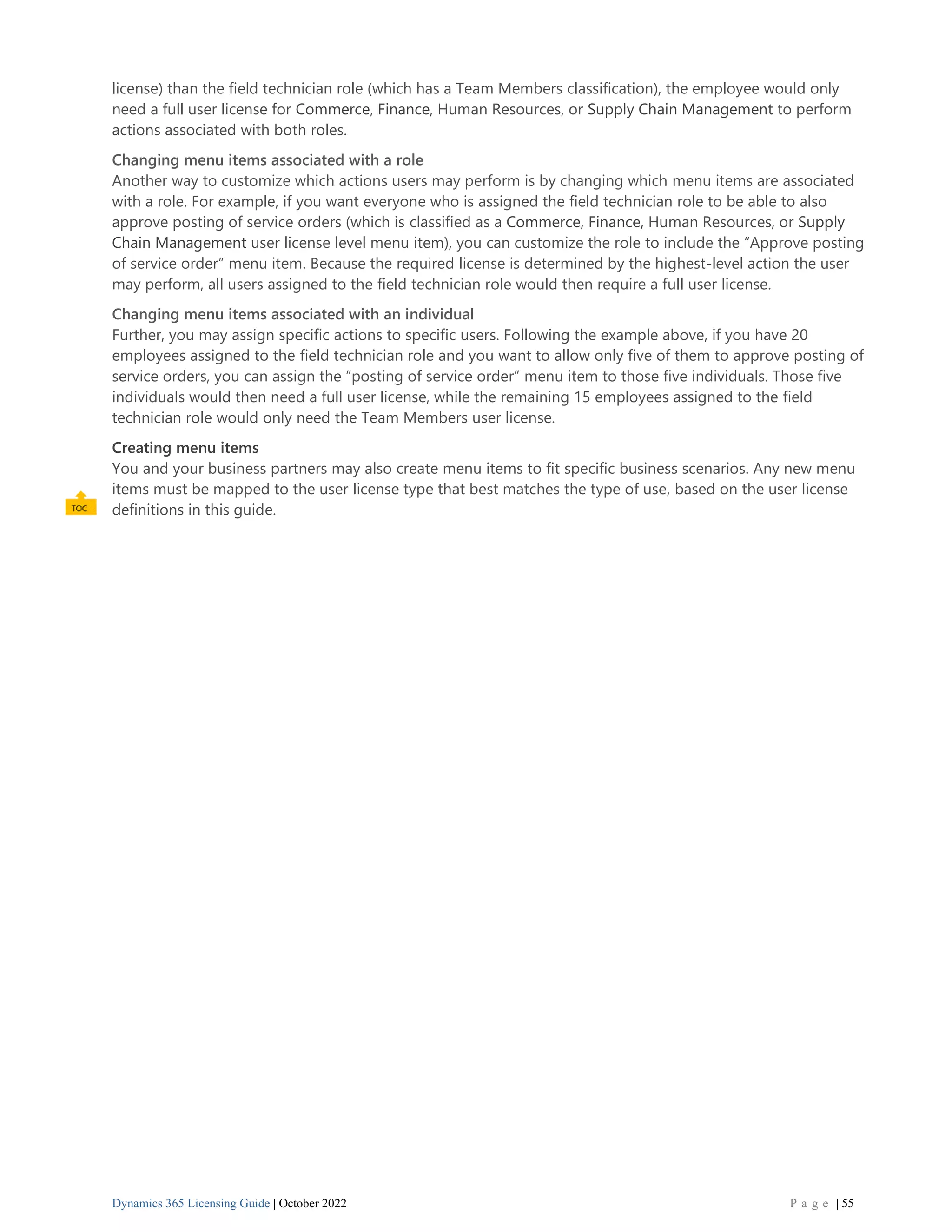 Dynamics 365 Licensing Guide | October 2022 P a g e | 55
license) than the field technician role (which has a Team Members classification), the employee would only
need a full user license for Commerce, Finance, Human Resources, or Supply Chain Management to perform
actions associated with both roles.
Changing menu items associated with a role
Another way to customize which actions users may perform is by changing which menu items are associated
with a role. For example, if you want everyone who is assigned the field technician role to be able to also
approve posting of service orders (which is classified as a Commerce, Finance, Human Resources, or Supply
Chain Management user license level menu item), you can customize the role to include the “Approve posting
of service order” menu item. Because the required license is determined by the highest-level action the user
may perform, all users assigned to the field technician role would then require a full user license.
Changing menu items associated with an individual
Further, you may assign specific actions to specific users. Following the example above, if you have 20
employees assigned to the field technician role and you want to allow only five of them to approve posting of
service orders, you can assign the “posting of service order” menu item to those five individuals. Those five
individuals would then need a full user license, while the remaining 15 employees assigned to the field
technician role would only need the Team Members user license.
Creating menu items
You and your business partners may also create menu items to fit specific business scenarios. Any new menu
items must be mapped to the user license type that best matches the type of use, based on the user license
definitions in this guide.
 