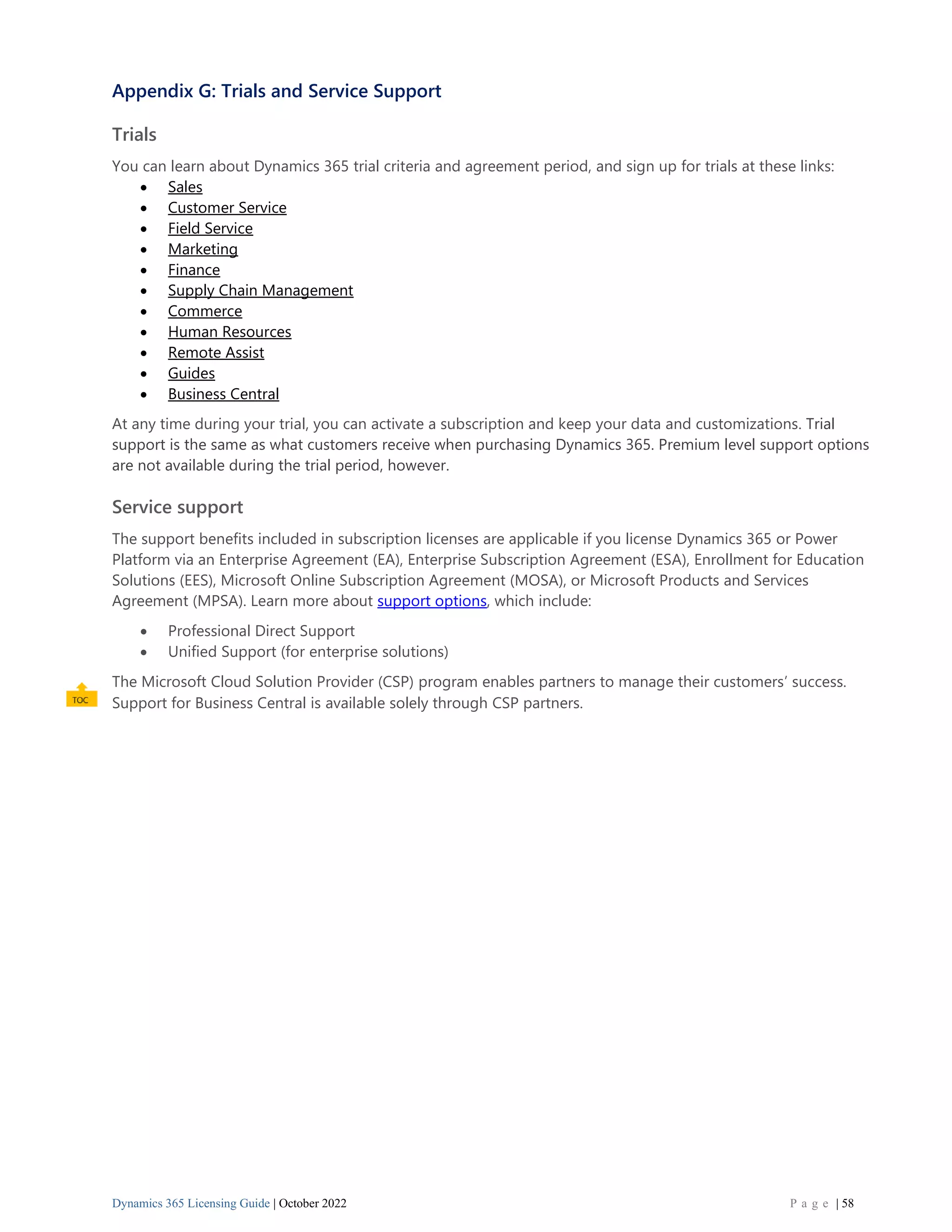 Dynamics 365 Licensing Guide | October 2022 P a g e | 58
Appendix G: Trials and Service Support
Trials
You can learn about Dynamics 365 trial criteria and agreement period, and sign up for trials at these links:
• Sales
• Customer Service
• Field Service
• Marketing
• Finance
• Supply Chain Management
• Commerce
• Human Resources
• Remote Assist
• Guides
• Business Central
At any time during your trial, you can activate a subscription and keep your data and customizations. Trial
support is the same as what customers receive when purchasing Dynamics 365. Premium level support options
are not available during the trial period, however.
Service support
The support benefits included in subscription licenses are applicable if you license Dynamics 365 or Power
Platform via an Enterprise Agreement (EA), Enterprise Subscription Agreement (ESA), Enrollment for Education
Solutions (EES), Microsoft Online Subscription Agreement (MOSA), or Microsoft Products and Services
Agreement (MPSA). Learn more about support options, which include:
• Professional Direct Support
• Unified Support (for enterprise solutions)
The Microsoft Cloud Solution Provider (CSP) program enables partners to manage their customers’ success.
Support for Business Central is available solely through CSP partners.
 