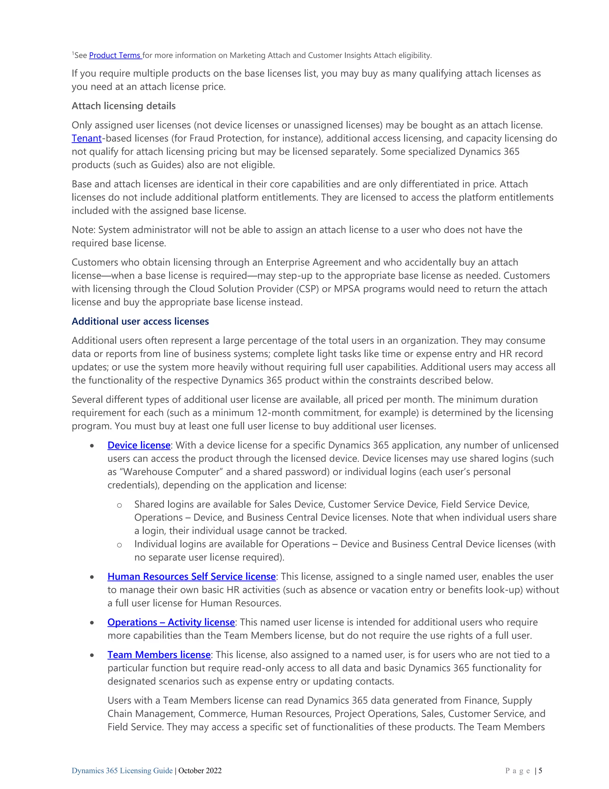 Dynamics 365 Licensing Guide | October 2022 P a g e | 5
1
See Product Terms for more information on Marketing Attach and Customer Insights Attach eligibility.
If you require multiple products on the base licenses list, you may buy as many qualifying attach licenses as
you need at an attach license price.
Attach licensing details
Only assigned user licenses (not device licenses or unassigned licenses) may be bought as an attach license.
Tenant-based licenses (for Fraud Protection, for instance), additional access licensing, and capacity licensing do
not qualify for attach licensing pricing but may be licensed separately. Some specialized Dynamics 365
products (such as Guides) also are not eligible.
Base and attach licenses are identical in their core capabilities and are only differentiated in price. Attach
licenses do not include additional platform entitlements. They are licensed to access the platform entitlements
included with the assigned base license.
Note: System administrator will not be able to assign an attach license to a user who does not have the
required base license.
Customers who obtain licensing through an Enterprise Agreement and who accidentally buy an attach
license—when a base license is required—may step-up to the appropriate base license as needed. Customers
with licensing through the Cloud Solution Provider (CSP) or MPSA programs would need to return the attach
license and buy the appropriate base license instead.
Additional user access licenses
Additional users often represent a large percentage of the total users in an organization. They may consume
data or reports from line of business systems; complete light tasks like time or expense entry and HR record
updates; or use the system more heavily without requiring full user capabilities. Additional users may access all
the functionality of the respective Dynamics 365 product within the constraints described below.
Several different types of additional user license are available, all priced per month. The minimum duration
requirement for each (such as a minimum 12-month commitment, for example) is determined by the licensing
program. You must buy at least one full user license to buy additional user licenses.
• Device license: With a device license for a specific Dynamics 365 application, any number of unlicensed
users can access the product through the licensed device. Device licenses may use shared logins (such
as “Warehouse Computer” and a shared password) or individual logins (each user’s personal
credentials), depending on the application and license:
o Shared logins are available for Sales Device, Customer Service Device, Field Service Device,
Operations – Device, and Business Central Device licenses. Note that when individual users share
a login, their individual usage cannot be tracked.
o Individual logins are available for Operations – Device and Business Central Device licenses (with
no separate user license required).
• Human Resources Self Service license: This license, assigned to a single named user, enables the user
to manage their own basic HR activities (such as absence or vacation entry or benefits look-up) without
a full user license for Human Resources.
• Operations – Activity license: This named user license is intended for additional users who require
more capabilities than the Team Members license, but do not require the use rights of a full user.
• Team Members license: This license, also assigned to a named user, is for users who are not tied to a
particular function but require read-only access to all data and basic Dynamics 365 functionality for
designated scenarios such as expense entry or updating contacts.
Users with a Team Members license can read Dynamics 365 data generated from Finance, Supply
Chain Management, Commerce, Human Resources, Project Operations, Sales, Customer Service, and
Field Service. They may access a specific set of functionalities of these products. The Team Members
 