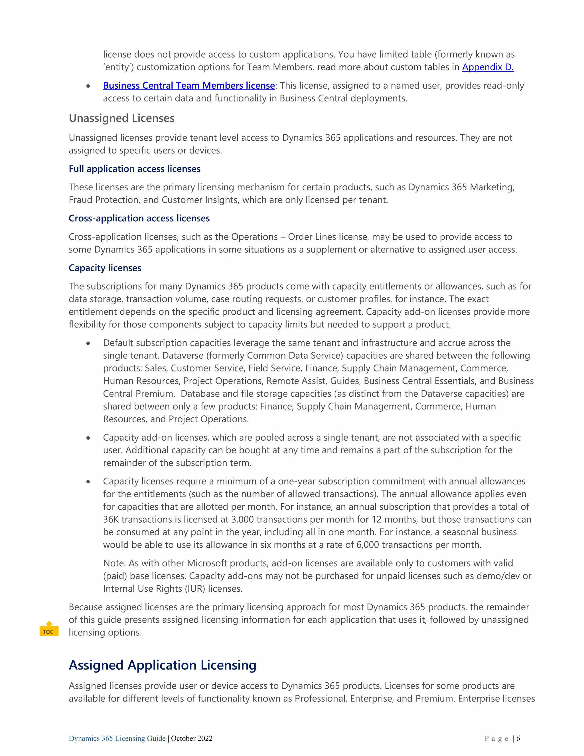 Dynamics 365 Licensing Guide | October 2022 P a g e | 6
license does not provide access to custom applications. You have limited table (formerly known as
‘entity’) customization options for Team Members, read more about custom tables in Appendix D.
• Business Central Team Members license: This license, assigned to a named user, provides read-only
access to certain data and functionality in Business Central deployments.
Unassigned Licenses
Unassigned licenses provide tenant level access to Dynamics 365 applications and resources. They are not
assigned to specific users or devices.
Full application access licenses
These licenses are the primary licensing mechanism for certain products, such as Dynamics 365 Marketing,
Fraud Protection, and Customer Insights, which are only licensed per tenant.
Cross-application access licenses
Cross-application licenses, such as the Operations – Order Lines license, may be used to provide access to
some Dynamics 365 applications in some situations as a supplement or alternative to assigned user access.
Capacity licenses
The subscriptions for many Dynamics 365 products come with capacity entitlements or allowances, such as for
data storage, transaction volume, case routing requests, or customer profiles, for instance. The exact
entitlement depends on the specific product and licensing agreement. Capacity add-on licenses provide more
flexibility for those components subject to capacity limits but needed to support a product.
• Default subscription capacities leverage the same tenant and infrastructure and accrue across the
single tenant. Dataverse (formerly Common Data Service) capacities are shared between the following
products: Sales, Customer Service, Field Service, Finance, Supply Chain Management, Commerce,
Human Resources, Project Operations, Remote Assist, Guides, Business Central Essentials, and Business
Central Premium. Database and file storage capacities (as distinct from the Dataverse capacities) are
shared between only a few products: Finance, Supply Chain Management, Commerce, Human
Resources, and Project Operations.
• Capacity add-on licenses, which are pooled across a single tenant, are not associated with a specific
user. Additional capacity can be bought at any time and remains a part of the subscription for the
remainder of the subscription term.
• Capacity licenses require a minimum of a one-year subscription commitment with annual allowances
for the entitlements (such as the number of allowed transactions). The annual allowance applies even
for capacities that are allotted per month. For instance, an annual subscription that provides a total of
36K transactions is licensed at 3,000 transactions per month for 12 months, but those transactions can
be consumed at any point in the year, including all in one month. For instance, a seasonal business
would be able to use its allowance in six months at a rate of 6,000 transactions per month.
Note: As with other Microsoft products, add-on licenses are available only to customers with valid
(paid) base licenses. Capacity add-ons may not be purchased for unpaid licenses such as demo/dev or
Internal Use Rights (IUR) licenses.
Because assigned licenses are the primary licensing approach for most Dynamics 365 products, the remainder
of this guide presents assigned licensing information for each application that uses it, followed by unassigned
licensing options.
Assigned Application Licensing
Assigned licenses provide user or device access to Dynamics 365 products. Licenses for some products are
available for different levels of functionality known as Professional, Enterprise, and Premium. Enterprise licenses
 