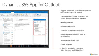 Dynamics 365 App for Outlook
New improved UI
Recipient resolution
Tracking and in-context experience for
Emails, Appointments and Contacts
Support for on-line to on-line; on-prem to
on-prem and hybrid scenarios*
‘One-click’ track & set-regarding
Pinned and MRU for quick track &
set-regarding
Set-regarding details card
Create activities
Compose mode with Templates,
Sales Literature and KB Articles
 