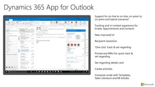Dynamics 365 App for Outlook
Compose mode with Templates,
Sales Literature and KB Articles
Set-regarding details card
Create activities
Pinned and MRU for quick track &
set-regarding
New improved UI
Recipient resolution
‘One-click’ track & set-regarding
Tracking and in-context experience for
Emails, Appointments and Contacts
Support for on-line to on-line; on-prem to
on-prem and hybrid scenarios*
 