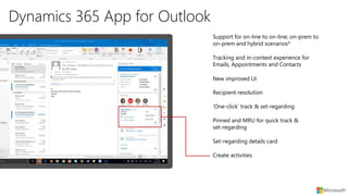 Dynamics 365 App for Outlook
New improved UI
Recipient resolution
Tracking and in-context experience for
Emails, Appointments and Contacts
Support for on-line to on-line; on-prem to
on-prem and hybrid scenarios*
‘One-click’ track & set-regarding
Pinned and MRU for quick track &
set-regarding
Set-regarding details card
Create activities
 