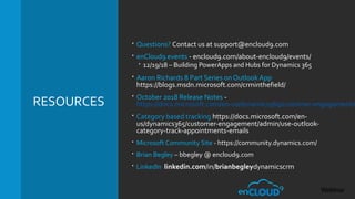 RESOURCES
 Questions? Contact us at support@encloud9.com
 enCloud9 events - encloud9.com/about-encloud9/events/
 12/19/18 – Building PowerApps and Hubs for Dynamics 365
 Aaron Richards 8 Part Series on Outlook App
https://blogs.msdn.microsoft.com/crminthefield/
 October 2018 Release Notes -
https://docs.microsoft.com/en-us/dynamics365/customer-engagement/o
 Category based tracking https://docs.microsoft.com/en-
us/dynamics365/customer-engagement/admin/use-outlook-
category-track-appointments-emails
 Microsoft Community Site - https://community.dynamics.com/
 Brian Begley – bbegley @ encloud9.com
 LinkedIn linkedin.com/in/brianbegleydynamicscrm
 