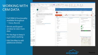 WORKINGWITH
CRM DATA
 Full CRM UI functionality
available throughout
 Views, Records
 Shrink and Expand
window to view more
data
 Pin the App to keep it
open when working
 Edit Site Map to add
additional entities
 