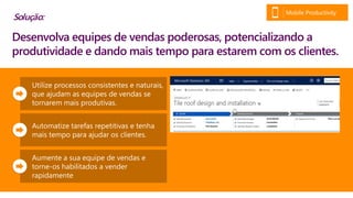 Utilize processos consistentes e naturais,
que ajudam as equipes de vendas se
tornarem mais produtivas.
Automatize tarefas repetitivas e tenha
mais tempo para ajudar os clientes.
Aumente a sua equipe de vendas e
torne-os habilitados a vender
rapidamente
Desenvolva equipes de vendas poderosas, potencializando a
produtividade e dando mais tempo para estarem com os clientes.
Solução:
Mobile Productivity
 