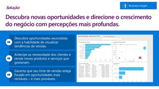 Business Insight
Descubra oportunidades escondidas
com a habilidade de visualizar
tendências de vendas.
Antecipe as necessidade dos clientes e
venda novos produtos e serviços que
gostariam.
Garanta que seu time de vendas esteja
focado em oportunidades mais
rentáveis – e mais prováveis.
Descubra novas oportunidades e direcione o crescimento
do negócio com percepções mais profundas.
Solução:
 