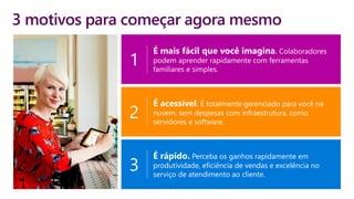 3 motivos para começar agora mesmo
É mais fácil que você imagina. Colaboradores
podem aprender rapidamente com ferramentas
familiares e simples.
1
É acessível. É totalmente gerenciado para você na
nuvem, sem despesas com infraestrutura, como
servidores e software.
2
É rápido. Perceba os ganhos rapidamente em
produtividade, eficiência de vendas e excelência no
serviço de atendimento ao cliente.
3
 