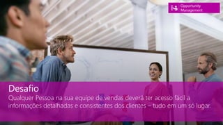 Desafio
Qualquer Pessoa na sua equipe de vendas deverá ter acesso fácil a
informações detalhadas e consistentes dos clientes – tudo em um só lugar.
Opportunity
Management
 