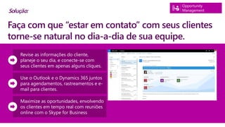 Opportunity
Management
Revise as informações do cliente,
planeje o seu dia, e conecte-se com
seus clientes em apenas alguns cliques.
Use o Outlook e o Dynamics 365 juntos
para agendamentos, rastreamentos e e-
mail para clientes.
Maximize as oportunidades, envolvendo
os clientes em tempo real com reuniões
online com o Skype for Business
Faça com que “estar em contato” com seus clientes
torne-se natural no dia-a-dia de sua equipe.
Solução:
 