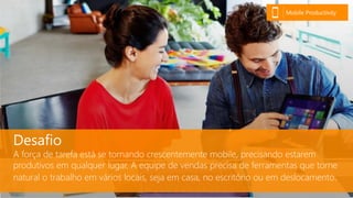 Desafio
A força de tarefa está se tornando crescentemente mobile, precisando estarem
produtivos em qualquer lugar. A equipe de vendas precisa de ferramentas que torne
natural o trabalho em vários locais, seja em casa, no escritório ou em deslocamento.
Mobile Productivity
 
