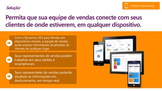 Com o Dynamics 365 para Vendas em
dispositivos móveis, a equipe de vendas
pode acessar informações atualizadas de
clientes de qualquer lugar.
Seus representantes de vendas podem
trabalhar em seus tablets e
smartphones.
Seus representates de vendas poderão
atualizar as informações em
deslocamento, em tempo real.
Permita que sua equipe de vendas conectem-se com seus
clientes de onde estiverem, em qualquer dispositivo.
Solução:
Mobile Productivity
 